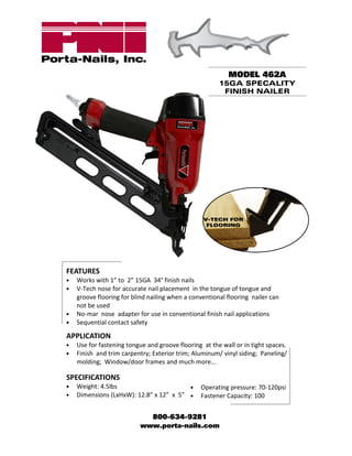 MODEL 462A
                                                       15GA SPECALITY
                                                        FINISH NAILER




FEATURES
•   Works with 1” to 2” 15GA 34° finish nails
•   V-Tech nose for accurate nail placement in the tongue of tongue and
    groove flooring for blind nailing when a conventional flooring nailer can
    not be used
•   No-mar nose adapter for use in conventional finish nail applications
•   Sequential contact safety

APPLICATION
•   Use for fastening tongue and groove flooring at the wall or in tight spaces.
•   Finish and trim carpentry; Exterior trim; Aluminum/ vinyl siding; Paneling/
    molding; Window/door frames and much more...

SPECIFICATIONS
•   Weight: 4.5lbs                       •      Operating pressure: 70-120psi
•   Dimensions (LxHxW): 12.8” x 12” x 5” •      Fastener Capacity: 100


                            800-634-9281
                          www.porta-nails.com
 