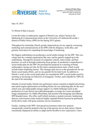 951.827.2310 WWW.SPP.UCR.EDU
This letter is an electronic communication from UC Riverside, a campus of the UC system.
	
  
	
  
School of Public Policy
UNIVERSITY OF CALIFORNIA, RIVERSIDE
INTS 4133 | 900 University Ave
Riverside CA, 92521
June 18, 2015
To Whom It May Concern:
I write this letter in enthusiastic support of Patrick Luu, whom I hired as the
Marketing & Communications Intern at the University of California Riverside’s
School of Public Policy (SPP) for the Spring 2015 quarter.
Throughout his internship, Patrick greatly impressed me (in my capacity overseeing
marketing and communications at the SPP) with his diligence, work ethic, and
genuine motivation for expanding his knowledge of marketing.
His biggest undertaking was producing a social media strategy for the SPP. This was
a huge task for a startup organization like ours, and he gamely stepped up to the
undertaking. Through his research of competitor schools, latest trends, and best
practices, as well as through conducting focus groups, he produced a comprehensive
social media plan for the SPP. He presented his proposal at a meeting of brand
ambassadors, laying out roles for the entire communications team, which would
include future marketing interns. This strategic plan serves as the groundwork for our
future social media efforts, and we are grateful for his hard work. In addition to
Patrick’s work on the social media plan, he extended the SPP’s social media reach by
assisting in increasing our followers on Instagram, Twitter, and LinkedIn by 100% by
the end of his internship.
Outside of social media, Patrick also performed various research on digital advertising
and search engine optimization as building blocks for our marketing plan for the next
school year; provided graphic design support via Adobe InDesign (such as the
production of event flyers); provided photography coverage for events and digital
image manipulation via Adobe Photoshop; and assisted with designing and ordering
SPP-branded items. The office staff (which includes a student recruiter, fundraising
director, and research center analysts) highly regarded Patrick because he performed
all the above tasks with great customer service orientation.
Finally, working in the SPP’s fast-paced environment where new projects
unexpectedly would be pushed to the top of the priority list on short notice, Patrick
consistently displayed an ability to adapt and be flexible to new experiences. I have
 