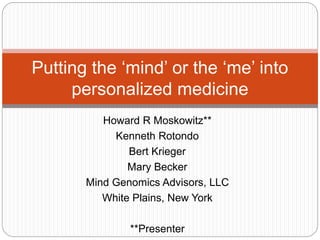 Howard R Moskowitz**
Kenneth Rotondo
Bert Krieger
Mary Becker
Mind Genomics Advisors, LLC
White Plains, New York
**Presenter
Putting the ‘mind’ or the ‘me’ into
personalized medicine
 