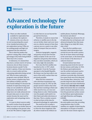 OGEASIA JANUARY 28 – FEBRUARY 28, 2015
88
I
f there are other methods
available for exploration that
can enhance the explorers
mission at less cost, why are
we not incorporating this as part
of our standard procedures for
pre-exploration surveys? Why are
we sending people and high cost
equipment into the unknown?
This is what the modern day
explorer is doing. Why is there a high
percentage of dry holes being drilled?
There has to be a reason.
In Indonesia, it is claimed that
they have a certain reserve of various
resources, but are these resource
locations known exactly? In the
writer’s opinion, if they were known,
why is so much costly and time
consuming exploration being carried
out? Why do many exploration
programs come up blank? Why do
license owners complain they have
lost millions of dollars and they
have found nothing? It’s because the
methods of exploration being used
today are not suitable for advanced
exploration, the methods used
today have not really advanced over
the past sixty years or more when
seismic became the main tool for
exploration and real geology took a
back seat.
Is it easy to detect sources under
the earth’s surface from the ground?
When we want to see further than we
can by standing on the ground, what
do we do? We climb to a higher point
in order that we can see beyond the
ground level horizon.
Therefore, it stands to reason that
airborne or satellite eyes in the sky
can see further, faster and cover more
area in a shorter amount of time than
a person can on a camel or any other
mode of transport that you want to
imagine.
Airborne topographic, magnetic
and gravity surveys have become
widely accepted. In the case of air
magnetics and gravity observations,
they can detect anomalies, which are
low value, high-risk anomalies.
Ever since the first satellite was
launched on Oct. 4, 1957, which
was Sputnik 1 from the Tyuratam
spaceport in the Kazakh Republic,
the human race has been able to see
more of the earth’s surface than was
previously possible.
When the first commercial
color television transmission was
broadcast on June 25, 1951 by CBS,
people started to believe that what
they had been watching in black and
white must be true, as it was now
being shown in color. Unfortunately,
very few people could watch it on
their black-and-white televisions at
that time. This is a similar scenario
to what we have at this time for
advanced technology for exploration.
The world we live in today is
very advanced technically compared
to when the above happened, after
all, where would we be without our
mobile phones, Facebook, Whatsapp,
the internet and others?
Technology has advanced, the art
of exploration has not kept pace and
advanced along the lines that many
other things in our daily life’s have,
why is this?
Since the first satellites were
launched, observations have been
carried out over the earth’s surface,
how do we know about such things
as the ozone layer, or the destruction
of our forests or the discovery of
unknown features?
Ground stations have been
measuring ozone levels for most of
the last century until today. In 1924,
the Dobson spectrophotometer
was the earliest instrument used to
measure ozone; modern versions
continue to provide data. Extremely
low ozone levels were first observed
from Faraday Base, Antarctica. They
provide long-term data of both total
column ozone and ozone distribution
with altitude, but only over a small
area. Instruments that are commonly
used to measure atmospheric ozone
from the ground (not surface ozone)
are the Dobson spectrophotometer
and Light Detection and Ranging
(LIDAR).
Satellites measure ozone over
the entire globe every day, providing
comprehensive data. In orbit,
satellites are capable of observing the
atmosphere in all types of weather,
and over the most remote regions on
OPINION
Advanced technology for
exploration is the future
OGEASIA JANUARY 28 – FEBRUARY 28, 2015
88
 