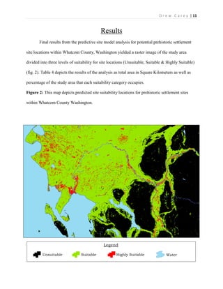 | 11D r e w C a r e y
Results
Final results from the predictive site model analysis for potential prehistoric settlement
site locations within Whatcom County, Washington yielded a raster image of the study area
divided into three levels of suitability for site locations (Unsuitable, Suitable & Highly Suitable)
(fig. 2). Table 4 depicts the results of the analysis as total area in Square Kilometers as well as
percentage of the study area that each suitability category occupies.
Figure 2: This map depicts predicted site suitability locations for prehistoric settlement sites
within Whatcom County Washington.
Legend
Unsuitable Suitable Highly Suitable Water
 