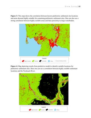| 12D r e w C a r e y
Figure 3: This map shows the correlation between known prehistoric settlement site locations
and areas deemed highly suitable for containing prehistoric settlement sites. One can also see a
strong correlation between highly suitable areas and their proximity to large waterbodies.
Figure 4: Map depicting results from predictive model to identify suitable locations for
prehistoric settlement sites. Here one can see a correlation between highly suitable settlement
locations and the Nooksack River.
 