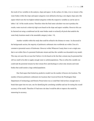 | 16D r e w C a r e y
the result of two variables in the analysis; slope and aspect. As the surface of a lake, river or stream is flat,
water bodies within the slope and aspect categories were defined as having a zero degree slope and a flat
aspect which were the two highest ranked categories within the respective variables as can be seen in
tables 1 & 3 of the results section. Therefore when the final raster calculator was ran to produce the
results; water received a relatively high score based on the slope and aspect variables. However this can
be factored out using a conditional tool & water bodies mask to reclassify all pixels that underlie the
water body locations mask to the unsuitable category (value = 0).
Another variable within the study that could be refined is the distance to water. As discussed in
the backgrounds section, the majority of prehistoric settlement sites worldwide are within 2 km of a
constant or perennial source of freshwater. However within Whatcom County there is not a single area
that is not within 2km of a perennial freshwater stream and thus this variable was discarded in my model.
This may not seem like an issue but I believe it to be based on the fact that a stream may be perennial but
still too small to be able to supply enough water to settled populations. Thus to refine this variable one
could rank the perennial streams by their stream flow and discharge to select only streams and water
bodies that could sustain a large settled population.
One final aspect that limited my predictive model was the number of known site locations. The
number of known prehistoric settlement site locations that I received from the Washington State
Department of Archaeology and Historic Preservation was so small that I did not have enough sites to
break them apart into two sets, one for identifying the correlating variables and one for testing the overall
accuracy of the model. Therefore if I had more site data I would be able to improve the model by
measuring its accuracy.
 