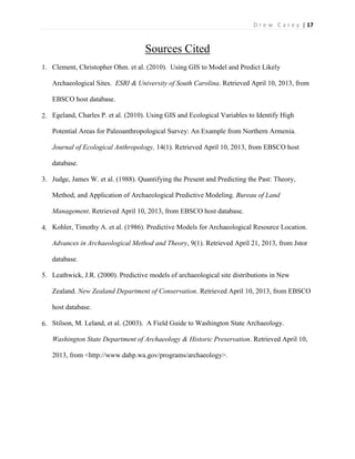 | 17D r e w C a r e y
Sources Cited
1. Clement, Christopher Ohm. et al. (2010). Using GIS to Model and Predict Likely
Archaeological Sites. ESRI & University of South Carolina. Retrieved April 10, 2013, from
EBSCO host database.
2. Egeland, Charles P. et al. (2010). Using GIS and Ecological Variables to Identify High
Potential Areas for Paleoanthropological Survey: An Example from Northern Armenia.
Journal of Ecological Anthropology, 14(1). Retrieved April 10, 2013, from EBSCO host
database.
3. Judge, James W. et al. (1988). Quantifying the Present and Predicting the Past: Theory,
Method, and Application of Archaeological Predictive Modeling. Bureau of Land
Management. Retrieved April 10, 2013, from EBSCO host database.
4. Kohler, Timothy A. et al. (1986). Predictive Models for Archaeological Resource Location.
Advances in Archaeological Method and Theory, 9(1). Retrieved April 21, 2013, from Jstor
database.
5. Leathwick, J.R. (2000). Predictive models of archaeological site distributions in New
Zealand. New Zealand Department of Conservation. Retrieved April 10, 2013, from EBSCO
host database.
6. Stilson, M. Leland, et al. (2003). A Field Guide to Washington State Archaeology.
Washington State Department of Archaeology & Historic Preservation. Retrieved April 10,
2013, from <http://www.dahp.wa.gov/programs/archaeology>.
 