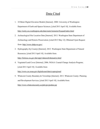 | 18D r e w C a r e y
Data Cited
1. 10 Meter Digital Elevation Models [Internet]. 2000. University of Washington:
Department of Earth and Spaces Sciences; [cited 2013 April 10]. Available from:
http://rocky.ess.washington.edu/data/raster/tenmeter/byquad/index.html
2. Archaeological Site Location Data [Internet]. 2013. Washington State Department of
Archaeology and Historic Preservation; [cited 2013 May 12]. Obtained Upon Request
from: http://www.dahp.wa.gov/
3. Hydrography (by County) [Internet]. 2013. Washington State Department of Natural
Resources; [cited 2013 April 10]. Available from:
http://fortress.wa.gov/dnr/app1/dataweb/dmmatrix.html
4. Vegetated Land Cover [Internet]. 2006. NOAA: Coastal Change Analysis Program;
[cited 2013 April 10]. Available from:
http://www.csc.noaa.gov/digitalcoast/data/ccapregional
5. Whatcom County Boundary & Townships [Internet]. 2013. Whatcom County: Planning
and Development Services; [cited 2013 April 10]. Available from:
http://www.whatcomcounty.us/pds/gis/gisdata.jsp
 