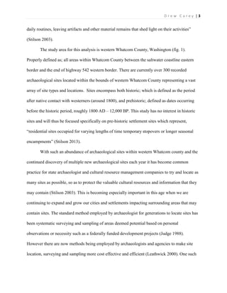| 3D r e w C a r e y
daily routines, leaving artifacts and other material remains that shed light on their activities”
(Stilson 2003).
The study area for this analysis is western Whatcom County, Washington (fig. 1).
Properly defined as; all areas within Whatcom County between the saltwater coastline eastern
border and the end of highway 542 western border. There are currently over 300 recorded
archaeological sites located within the bounds of western Whatcom County representing a vast
array of site types and locations. Sites encompass both historic; which is defined as the period
after native contact with westerners (around 1800), and prehistoric; defined as dates occurring
before the historic period, roughly 1800 AD – 12,000 BP. This study has no interest in historic
sites and will thus be focused specifically on pre-historic settlement sites which represent,
“residential sites occupied for varying lengths of time temporary stopovers or longer seasonal
encampments” (Stilson 2013).
With such an abundance of archaeological sites within western Whatcom county and the
continued discovery of multiple new archaeological sites each year it has become common
practice for state archaeologist and cultural resource management companies to try and locate as
many sites as possible, so as to protect the valuable cultural resources and information that they
may contain (Stilson 2003). This is becoming especially important in this age when we are
continuing to expand and grow our cities and settlements impacting surrounding areas that may
contain sites. The standard method employed by archaeologist for generations to locate sites has
been systematic surveying and sampling of areas deemed potential based on personal
observations or necessity such as a federally funded development projects (Judge 1988).
However there are now methods being employed by archaeologists and agencies to make site
location, surveying and sampling more cost effective and efficient (Leathwick 2000). One such
 