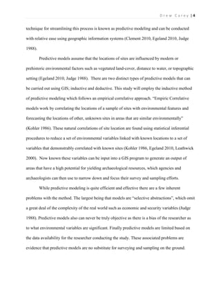 | 4D r e w C a r e y
technique for streamlining this process is known as predictive modeling and can be conducted
with relative ease using geographic information systems (Clement 2010, Egeland 2010, Judge
1988).
Predictive models assume that the locations of sites are influenced by modern or
prehistoric environmental factors such as vegetated land-cover, distance to water, or topographic
setting (Egeland 2010, Judge 1988). There are two distinct types of predictive models that can
be carried out using GIS; inductive and deductive. This study will employ the inductive method
of predictive modeling which follows an empirical correlative approach. “Empiric Correlative
models work by correlating the locations of a sample of sites with environmental features and
forecasting the locations of other, unknown sites in areas that are similar environmentally”
(Kohler 1986). These natural correlations of site location are found using statistical inferential
procedures to reduce a set of environmental variables linked with known locations to a set of
variables that demonstrably correlated with known sites (Kohler 1986, Egeland 2010, Leathwick
2000). Now known these variables can be input into a GIS program to generate an output of
areas that have a high potential for yielding archaeological resources, which agencies and
archaeologists can then use to narrow down and focus their survey and sampling efforts.
While predictive modeling is quite efficient and effective there are a few inherent
problems with the method. The largest being that models are “selective abstractions”, which omit
a great deal of the complexity of the real world such as economic and security variables (Judge
1988). Predictive models also can never be truly objective as there is a bias of the researcher as
to what environmental variables are significant. Finally predictive models are limited based on
the data availability for the researcher conducting the study. These associated problems are
evidence that predictive models are no substitute for surveying and sampling on the ground.
 