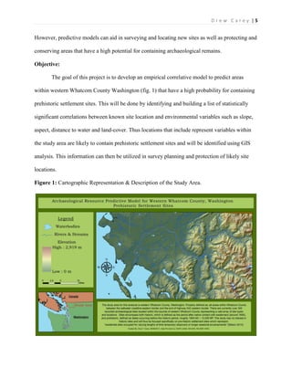 | 5D r e w C a r e y
However, predictive models can aid in surveying and locating new sites as well as protecting and
conserving areas that have a high potential for containing archaeological remains.
Objective:
The goal of this project is to develop an empirical correlative model to predict areas
within western Whatcom County Washington (fig. 1) that have a high probability for containing
prehistoric settlement sites. This will be done by identifying and building a list of statistically
significant correlations between known site location and environmental variables such as slope,
aspect, distance to water and land-cover. Thus locations that include represent variables within
the study area are likely to contain prehistoric settlement sites and will be identified using GIS
analysis. This information can then be utilized in survey planning and protection of likely site
locations.
Figure 1: Cartographic Representation & Description of the Study Area.
 