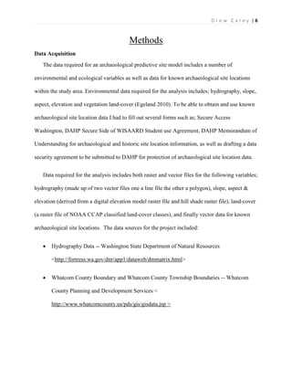| 6D r e w C a r e y
Methods
Data Acquisition
The data required for an archaeological predictive site model includes a number of
environmental and ecological variables as well as data for known archaeological site locations
within the study area. Environmental data required for the analysis includes; hydrography, slope,
aspect, elevation and vegetation land-cover (Egeland 2010). To be able to obtain and use known
archaeological site location data I had to fill out several forms such as; Secure Access
Washington, DAHP Secure Side of WISAARD Student use Agreement, DAHP Memorandum of
Understanding for archaeological and historic site location information, as well as drafting a data
security agreement to be submitted to DAHP for protection of archaeological site location data.
Data required for the analysis includes both raster and vector files for the following variables;
hydrography (made up of two vector files one a line file the other a polygon), slope, aspect &
elevation (derived from a digital elevation model raster file and hill shade raster file), land-cover
(a raster file of NOAA CCAP classified land-cover classes), and finally vector data for known
archaeological site locations. The data sources for the project included:
 Hydrography Data -- Washington State Department of Natural Resources
<http://fortress.wa.gov/dnr/app1/dataweb/dmmatrix.html>
 Whatcom County Boundary and Whatcom County Township Boundaries -- Whatcom
County Planning and Development Services <
http://www.whatcomcounty.us/pds/gis/gisdata.jsp >
 