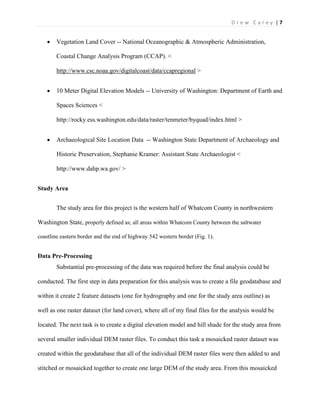| 7D r e w C a r e y
 Vegetation Land Cover -- National Oceanographic & Atmospheric Administration,
Coastal Change Analysis Program (CCAP). <
http://www.csc.noaa.gov/digitalcoast/data/ccapregional >
 10 Meter Digital Elevation Models -- University of Washington: Department of Earth and
Spaces Sciences <
http://rocky.ess.washington.edu/data/raster/tenmeter/byquad/index.html >
 Archaeological Site Location Data -- Washington State Department of Archaeology and
Historic Preservation, Stephanie Kramer: Assistant State Archaeologist <
http://www.dahp.wa.gov/ >
Study Area
The study area for this project is the western half of Whatcom County in northwestern
Washington State, properly defined as; all areas within Whatcom County between the saltwater
coastline eastern border and the end of highway 542 western border (Fig. 1).
Data Pre-Processing
Substantial pre-processing of the data was required before the final analysis could be
conducted. The first step in data preparation for this analysis was to create a file geodatabase and
within it create 2 feature datasets (one for hydrography and one for the study area outline) as
well as one raster dataset (for land cover), where all of my final files for the analysis would be
located. The next task is to create a digital elevation model and hill shade for the study area from
several smaller individual DEM raster files. To conduct this task a mosaicked raster dataset was
created within the geodatabase that all of the individual DEM raster files were then added to and
stitched or mosaicked together to create one large DEM of the study area. From this mosaicked
 