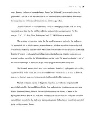 | 8D r e w C a r e y
raster dataset a “referenced mosaicked raster dataset” or “hill shade”, was created within the
geodatabase. This DEM was also then used in the creation of two additional raster datasets for
the study area; one for the aspect values and one for the slope values.
Once all of the data is acquired the next task is to set the projection for each and every
vector and raster data file that will be used in the analysis to the same projection. For this
analysis, NAD 1983 State Plane Washington North FIPS 4601 (meters) was used.
The next step is to create a vector file that would serve as an outline for the study area.
To accomplish this, a definition query was used to select all of the townships that were located
within the defined study area of western Whatcom County from the township vector file obtained
from the Whatcom county department of development and planning. Once the study area was
selected based on townships the Whatcom County outline vector file was clipped to the extent of
the selected townships, to produce a proper vector polygon outline of the study area.
The next task was to clip all other vector and raster data files (2 hydrography vector files,
digital elevation model raster, hill shade raster and the land-cover raster) to be used in the final
analysis to the study area so as to remove data that lies outside of the study area.
After all of the data was set to the proper projection and within the proper extent I
exported all data files that would be used in the final analysis to the geodatabase and associated
feature datasets and raster datasets. The two hydrography vector files are exported to the
hydrography feature dataset, the study area outline vector file as well as the study area township
vector file are exported to the study area feature dataset, and the land-cover raster file is exported
to the land-cover raster dataset.
 