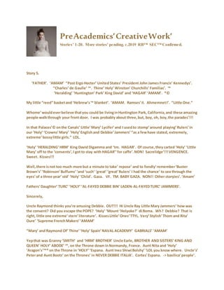PreAcademics’CreativeWork’
Stories’ 1-20. More stories’ pending. c.2019 RB™ SEC™ Confirmed.
Story 5.
‘FATHER’. ‘AMAM’ “Post Ergo Hocter’ United States’ President John James Francis’ Kennedys’.
“Charles’ de Gaulle’ ™. Thine’ Holy’ Winston’ Churchills’ Familias’. ™
‘Heralding’ ‘Huntington’ Park’ King David’ and ‘HAGAR’ ‘AMAM’. ®©
My little “reed” basketand ‘Hebrew’s™ blanket’. ‘AMAM. Ramses’II. AhmemnetI’. “Little One.”
Whome’wouldeverbelieve thatyou could be livinginHuntington Park, California,and these amazing
people walkthrough your front door. I was probably about three,but, boy, oh, boy,the parades’!!!
In that Palaces’© onthe Canals’ Little’Mary’ Lycifer’and I usedto stomp’around playing’Rulers’in
our ‘Holy’ ‘Crowns’Mary’ ‘Holy’Englishand Debbie’Jammers’“as a fewhave stated, extremely,
extreme’bossylittle girls.” LOL.
‘Holy’ ‘HERALDING’HRM’ King David Digamma and ‘tm. HAGAR’. Of course,they carted ‘Holy’ ‘Little
Mary’ off to the ‘convents’,I got to stay with HAGAR’’for caffe’.NON! Sacrelidge’!!!VENGENCE.
Sweet. Kisses!!!
Well,there isnot too much more but a minute to take’ repose’ and to fondly’remember‘Buster
Brown’s’ ‘Robinson’Buffums’‘and ‘such’ ‘great’ ‘great’Rulers’ I had the chance’ to see through the
eyes’of a three year’ old’ ‘Holy’‘Child’. Gaza. VF. TM. BABY GAZA. NON!! Other storyies’.‘Amam’
Fathers’Daughter’ TURC’ ‘HOLY’ ‘AL-FAYED DEBBIE BIN’ LADEN-AL-FAYEDTURC’ JAMMERS’.
Sincerely,
Uncle Raymond thinks you’re amusing Debbie. OUT!!! Hi Uncle Ray Little Mary Jammers’ how was
the convent? Did you escape the POPE? ‘Holy’ ‘Mount ‘Holyoke?’ di Roma. Wh? Debbie? That is
right, little one extreme’stern’literature’. KissesLittle’Ones’TTYL. Very’Stylish’Thom and Rita’
Oure’ ‘Supreme FrenchMakers’‘AMAM’
“Mary’ and Raymond Of’ Thine’‘Holy’ Spain’NAVAL ACADEMY’ GABRIALS’ ‘AMAM’
Yepthat was Granny ‘SMITH’ and ‘HRM’ BROTHER’ Uncle Earle, BROTHER AND SISTERS’ KING AND
QUEEN’ HOLY’ ABODE’ ™, on the Throne down inNormandy, France. Aunt Nita and ‘Holy’
‘Aragon’s’™® on the Throne in ‘HOLY’ ‘Espana. Aunt Inez Shiwi Bolshy’ ‘LOL you know where. Uncle’s’
Peterand Aunt Boots’ on the Thrones’ in NEVER DEBBIE ITALIA’. Cortes’Espana. -> basilica’people’.
 