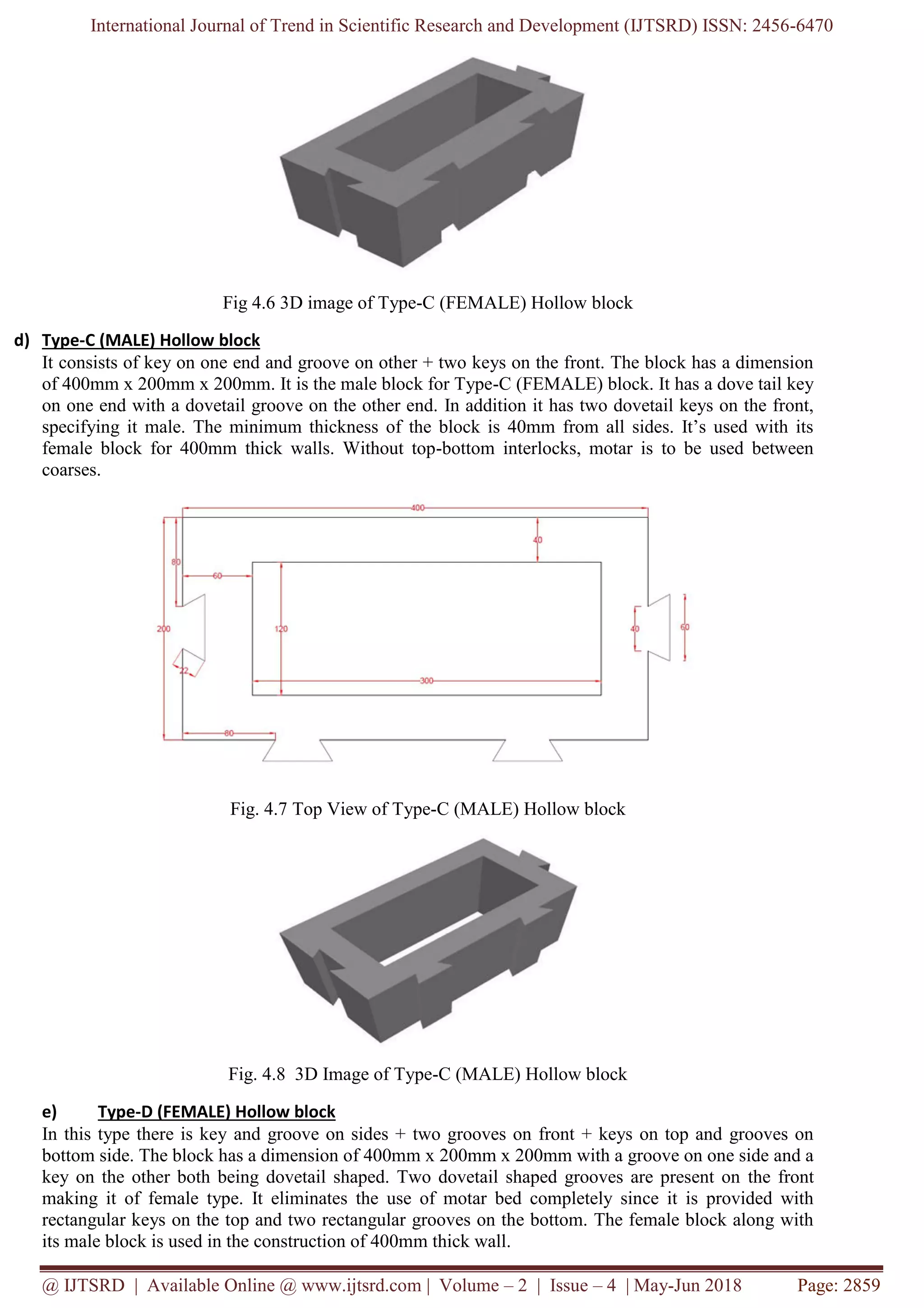 International Journal of Trend in Scientific Research and Development (IJTSRD) ISSN: 2456-6470
@ IJTSRD | Available Online @ www.ijtsrd.com | Volume – 2 | Issue – 4 | May-Jun 2018 Page: 2859
Fig 4.6 3D image of Type-C (FEMALE) Hollow block
d) Type-C (MALE) Hollow block
It consists of key on one end and groove on other + two keys on the front. The block has a dimension
of 400mm x 200mm x 200mm. It is the male block for Type-C (FEMALE) block. It has a dove tail key
on one end with a dovetail groove on the other end. In addition it has two dovetail keys on the front,
specifying it male. The minimum thickness of the block is 40mm from all sides. It’s used with its
female block for 400mm thick walls. Without top-bottom interlocks, motar is to be used between
coarses.
Fig. 4.7 Top View of Type-C (MALE) Hollow block
Fig. 4.8 3D Image of Type-C (MALE) Hollow block
e) Type-D (FEMALE) Hollow block
In this type there is key and groove on sides + two grooves on front + keys on top and grooves on
bottom side. The block has a dimension of 400mm x 200mm x 200mm with a groove on one side and a
key on the other both being dovetail shaped. Two dovetail shaped grooves are present on the front
making it of female type. It eliminates the use of motar bed completely since it is provided with
rectangular keys on the top and two rectangular grooves on the bottom. The female block along with
its male block is used in the construction of 400mm thick wall.
 