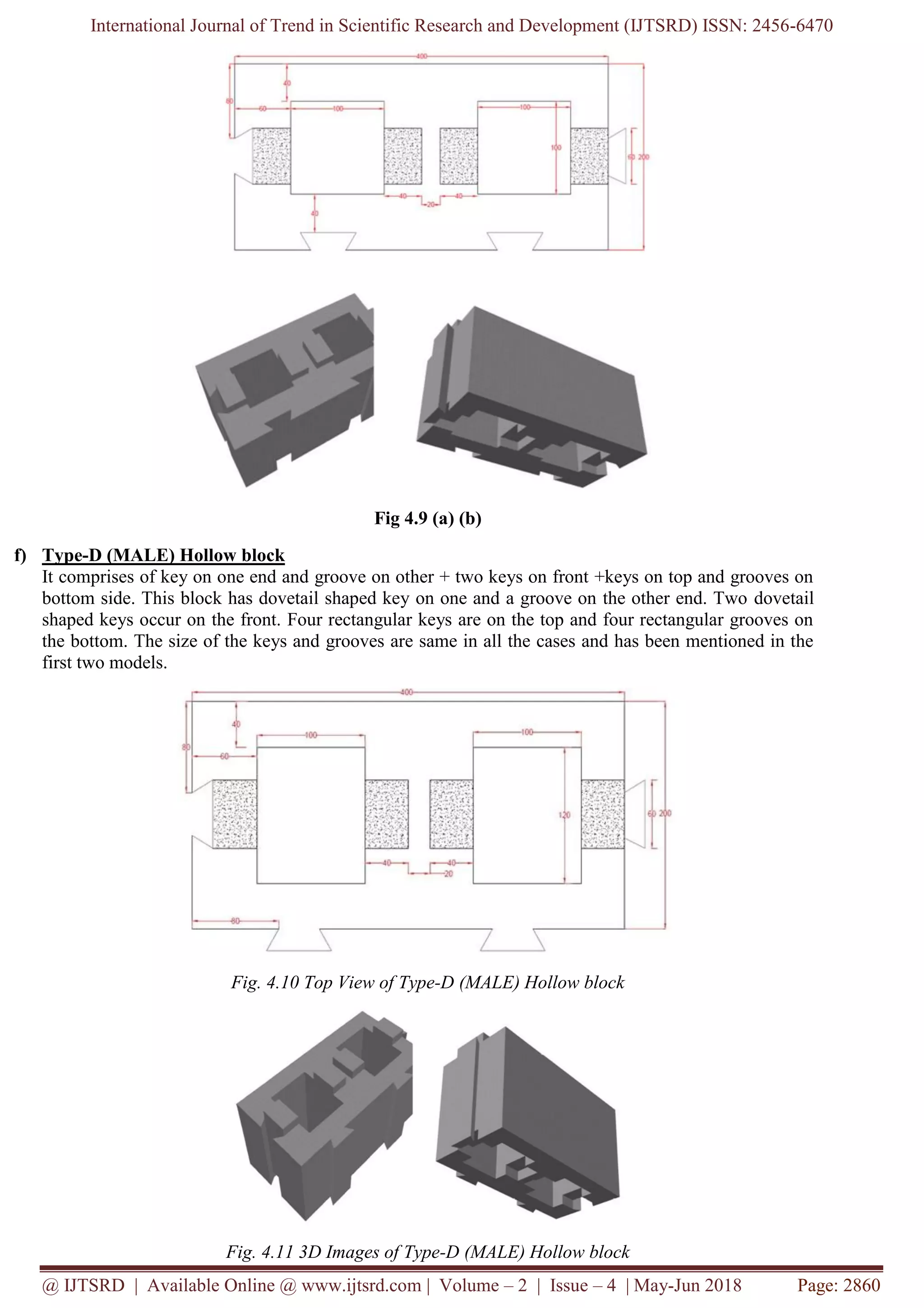 International Journal of Trend in Scientific Research and Development (IJTSRD) ISSN: 2456-6470
@ IJTSRD | Available Online @ www.ijtsrd.com | Volume – 2 | Issue – 4 | May-Jun 2018 Page: 2860
Fig 4.9 (a) (b)
f) Type-D (MALE) Hollow block
It comprises of key on one end and groove on other + two keys on front +keys on top and grooves on
bottom side. This block has dovetail shaped key on one and a groove on the other end. Two dovetail
shaped keys occur on the front. Four rectangular keys are on the top and four rectangular grooves on
the bottom. The size of the keys and grooves are same in all the cases and has been mentioned in the
first two models.
Fig. 4.10 Top View of Type-D (MALE) Hollow block
Fig. 4.11 3D Images of Type-D (MALE) Hollow block
 