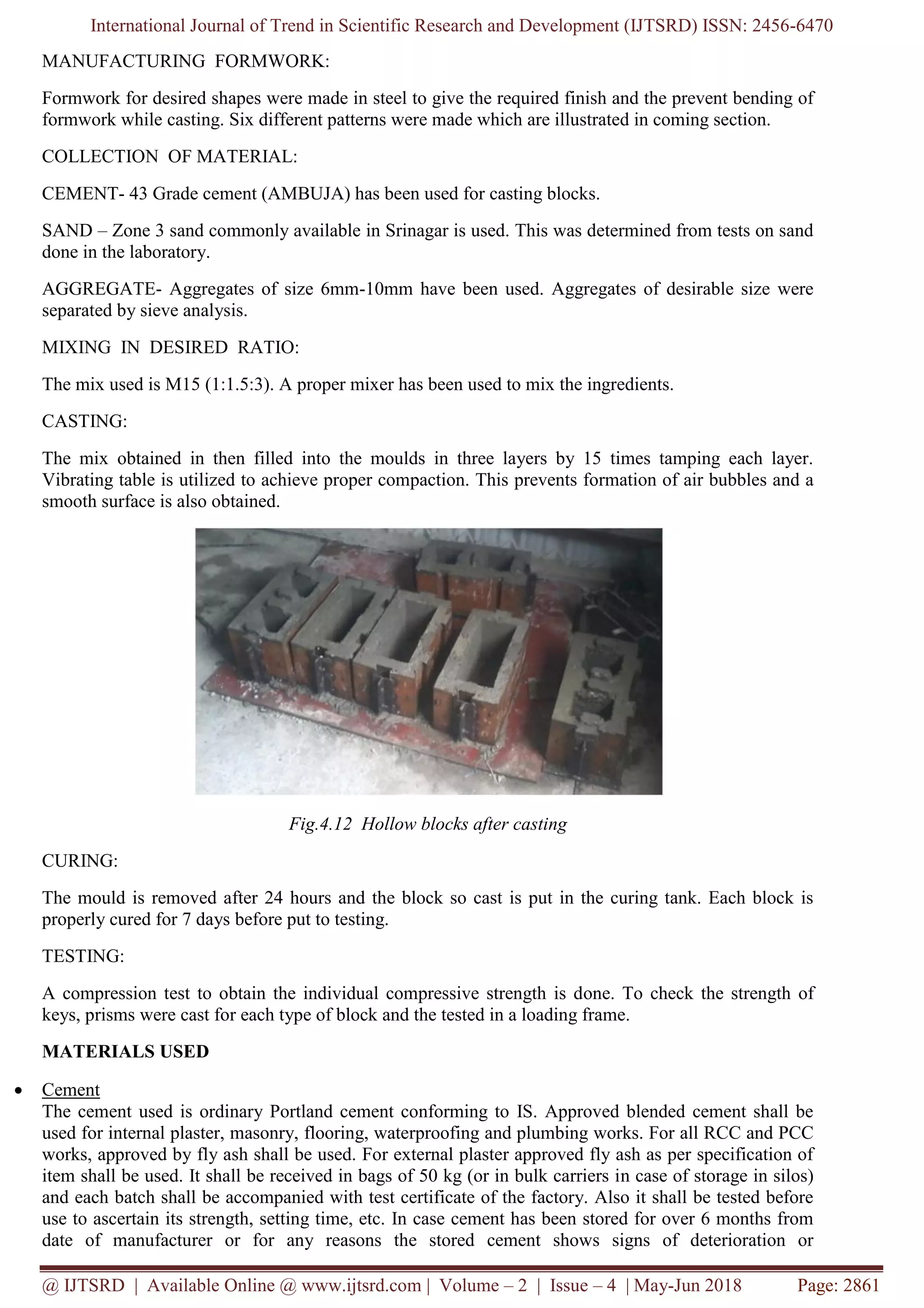 International Journal of Trend in Scientific Research and Development (IJTSRD) ISSN: 2456-6470
@ IJTSRD | Available Online @ www.ijtsrd.com | Volume – 2 | Issue – 4 | May-Jun 2018 Page: 2861
MANUFACTURING FORMWORK:
Formwork for desired shapes were made in steel to give the required finish and the prevent bending of
formwork while casting. Six different patterns were made which are illustrated in coming section.
COLLECTION OF MATERIAL:
CEMENT- 43 Grade cement (AMBUJA) has been used for casting blocks.
SAND – Zone 3 sand commonly available in Srinagar is used. This was determined from tests on sand
done in the laboratory.
AGGREGATE- Aggregates of size 6mm-10mm have been used. Aggregates of desirable size were
separated by sieve analysis.
MIXING IN DESIRED RATIO:
The mix used is M15 (1:1.5:3). A proper mixer has been used to mix the ingredients.
CASTING:
The mix obtained in then filled into the moulds in three layers by 15 times tamping each layer.
Vibrating table is utilized to achieve proper compaction. This prevents formation of air bubbles and a
smooth surface is also obtained.
Fig.4.12 Hollow blocks after casting
CURING:
The mould is removed after 24 hours and the block so cast is put in the curing tank. Each block is
properly cured for 7 days before put to testing.
TESTING:
A compression test to obtain the individual compressive strength is done. To check the strength of
keys, prisms were cast for each type of block and the tested in a loading frame.
MATERIALS USED
• Cement
The cement used is ordinary Portland cement conforming to IS. Approved blended cement shall be
used for internal plaster, masonry, flooring, waterproofing and plumbing works. For all RCC and PCC
works, approved by fly ash shall be used. For external plaster approved fly ash as per specification of
item shall be used. It shall be received in bags of 50 kg (or in bulk carriers in case of storage in silos)
and each batch shall be accompanied with test certificate of the factory. Also it shall be tested before
use to ascertain its strength, setting time, etc. In case cement has been stored for over 6 months from
date of manufacturer or for any reasons the stored cement shows signs of deterioration or
 