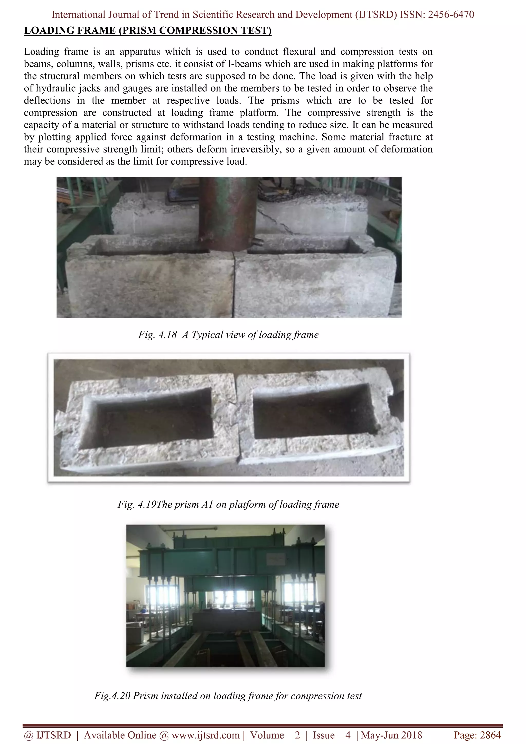 International Journal of Trend in Scientific Research and Development (IJTSRD) ISSN: 2456-6470
@ IJTSRD | Available Online @ www.ijtsrd.com | Volume – 2 | Issue – 4 | May-Jun 2018 Page: 2864
LOADING FRAME (PRISM COMPRESSION TEST)
Loading frame is an apparatus which is used to conduct flexural and compression tests on
beams, columns, walls, prisms etc. it consist of I-beams which are used in making platforms for
the structural members on which tests are supposed to be done. The load is given with the help
of hydraulic jacks and gauges are installed on the members to be tested in order to observe the
deflections in the member at respective loads. The prisms which are to be tested for
compression are constructed at loading frame platform. The compressive strength is the
capacity of a material or structure to withstand loads tending to reduce size. It can be measured
by plotting applied force against deformation in a testing machine. Some material fracture at
their compressive strength limit; others deform irreversibly, so a given amount of deformation
may be considered as the limit for compressive load.
Fig. 4.18 A Typical view of loading frame
Fig. 4.19The prism A1 on platform of loading frame
Fig.4.20 Prism installed on loading frame for compression test
 