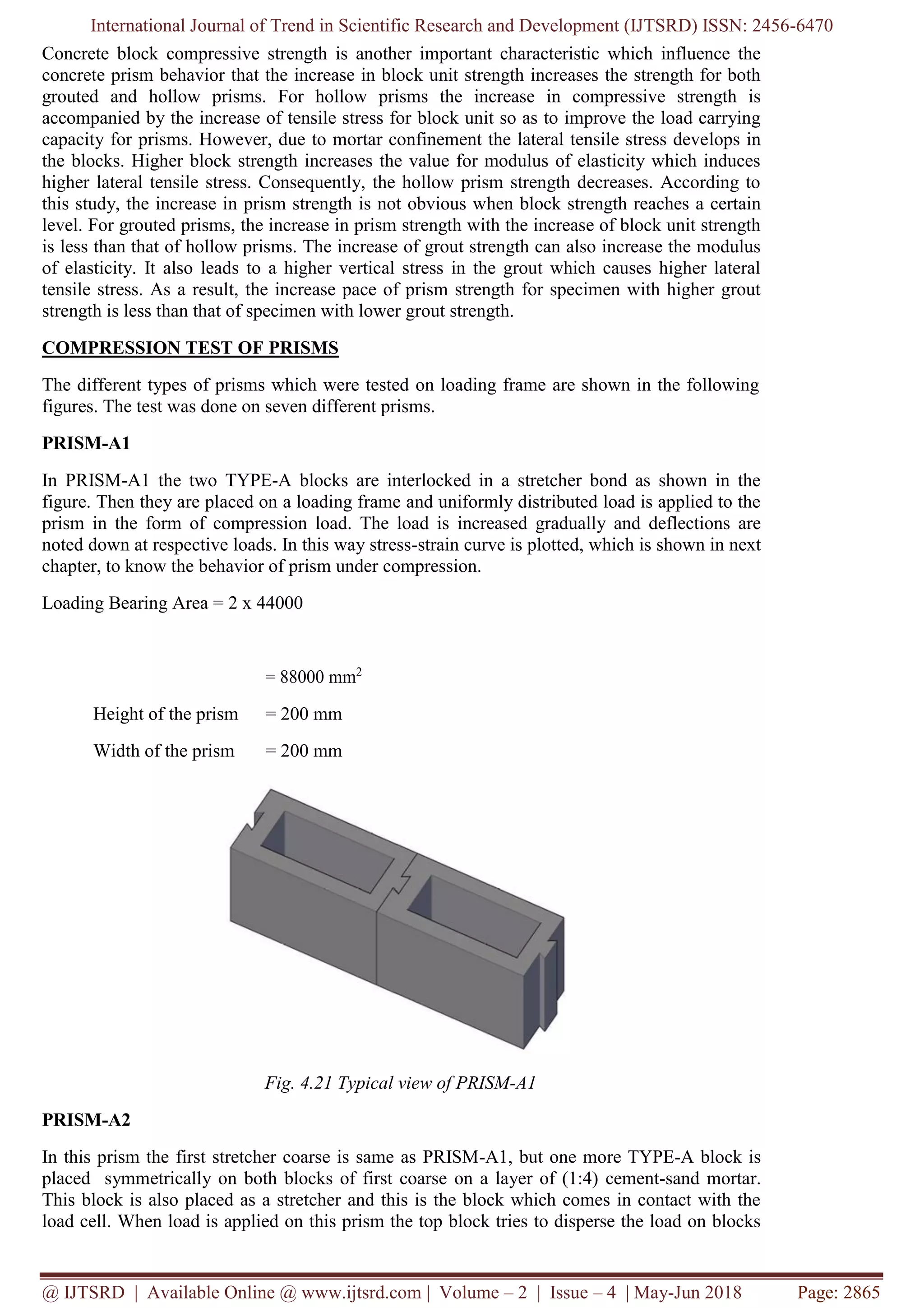 International Journal of Trend in Scientific Research and Development (IJTSRD) ISSN: 2456-6470
@ IJTSRD | Available Online @ www.ijtsrd.com | Volume – 2 | Issue – 4 | May-Jun 2018 Page: 2865
Concrete block compressive strength is another important characteristic which influence the
concrete prism behavior that the increase in block unit strength increases the strength for both
grouted and hollow prisms. For hollow prisms the increase in compressive strength is
accompanied by the increase of tensile stress for block unit so as to improve the load carrying
capacity for prisms. However, due to mortar confinement the lateral tensile stress develops in
the blocks. Higher block strength increases the value for modulus of elasticity which induces
higher lateral tensile stress. Consequently, the hollow prism strength decreases. According to
this study, the increase in prism strength is not obvious when block strength reaches a certain
level. For grouted prisms, the increase in prism strength with the increase of block unit strength
is less than that of hollow prisms. The increase of grout strength can also increase the modulus
of elasticity. It also leads to a higher vertical stress in the grout which causes higher lateral
tensile stress. As a result, the increase pace of prism strength for specimen with higher grout
strength is less than that of specimen with lower grout strength.
COMPRESSION TEST OF PRISMS
The different types of prisms which were tested on loading frame are shown in the following
figures. The test was done on seven different prisms.
PRISM-A1
In PRISM-A1 the two TYPE-A blocks are interlocked in a stretcher bond as shown in the
figure. Then they are placed on a loading frame and uniformly distributed load is applied to the
prism in the form of compression load. The load is increased gradually and deflections are
noted down at respective loads. In this way stress-strain curve is plotted, which is shown in next
chapter, to know the behavior of prism under compression.
Loading Bearing Area = 2 x 44000
= 88000 mm2
Height of the prism = 200 mm
Width of the prism = 200 mm
Fig. 4.21 Typical view of PRISM-A1
PRISM-A2
In this prism the first stretcher coarse is same as PRISM-A1, but one more TYPE-A block is
placed symmetrically on both blocks of first coarse on a layer of (1:4) cement-sand mortar.
This block is also placed as a stretcher and this is the block which comes in contact with the
load cell. When load is applied on this prism the top block tries to disperse the load on blocks
 
