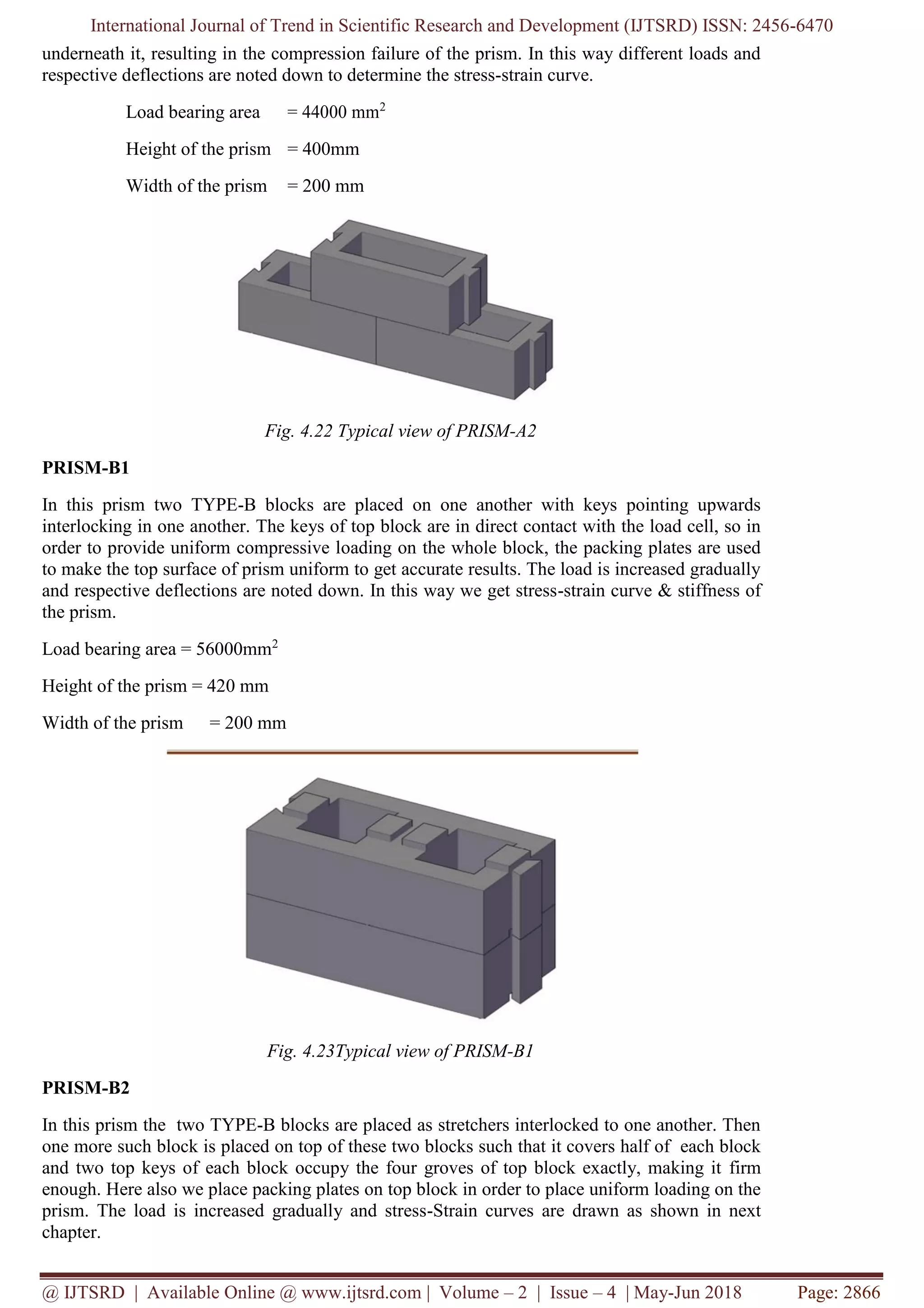 International Journal of Trend in Scientific Research and Development (IJTSRD) ISSN: 2456-6470
@ IJTSRD | Available Online @ www.ijtsrd.com | Volume – 2 | Issue – 4 | May-Jun 2018 Page: 2866
underneath it, resulting in the compression failure of the prism. In this way different loads and
respective deflections are noted down to determine the stress-strain curve.
Load bearing area = 44000 mm2
Height of the prism = 400mm
Width of the prism = 200 mm
Fig. 4.22 Typical view of PRISM-A2
PRISM-B1
In this prism two TYPE-B blocks are placed on one another with keys pointing upwards
interlocking in one another. The keys of top block are in direct contact with the load cell, so in
order to provide uniform compressive loading on the whole block, the packing plates are used
to make the top surface of prism uniform to get accurate results. The load is increased gradually
and respective deflections are noted down. In this way we get stress-strain curve & stiffness of
the prism.
Load bearing area = 56000mm2
Height of the prism = 420 mm
Width of the prism = 200 mm
Fig. 4.23Typical view of PRISM-B1
PRISM-B2
In this prism the two TYPE-B blocks are placed as stretchers interlocked to one another. Then
one more such block is placed on top of these two blocks such that it covers half of each block
and two top keys of each block occupy the four groves of top block exactly, making it firm
enough. Here also we place packing plates on top block in order to place uniform loading on the
prism. The load is increased gradually and stress-Strain curves are drawn as shown in next
chapter.
 