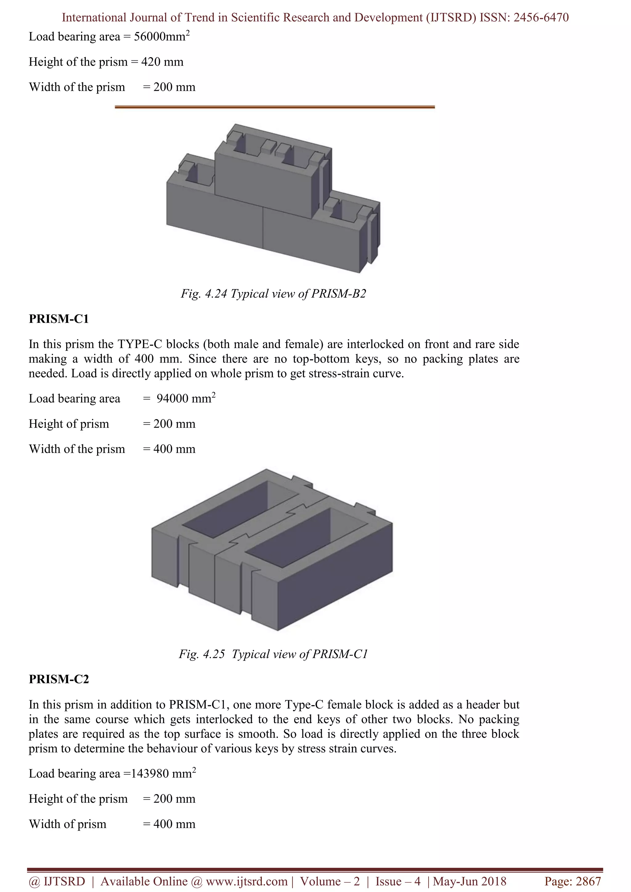 International Journal of Trend in Scientific Research and Development (IJTSRD) ISSN: 2456-6470
@ IJTSRD | Available Online @ www.ijtsrd.com | Volume – 2 | Issue – 4 | May-Jun 2018 Page: 2867
Load bearing area = 56000mm2
Height of the prism = 420 mm
Width of the prism = 200 mm
Fig. 4.24 Typical view of PRISM-B2
PRISM-C1
In this prism the TYPE-C blocks (both male and female) are interlocked on front and rare side
making a width of 400 mm. Since there are no top-bottom keys, so no packing plates are
needed. Load is directly applied on whole prism to get stress-strain curve.
Load bearing area = 94000 mm2
Height of prism = 200 mm
Width of the prism = 400 mm
Fig. 4.25 Typical view of PRISM-C1
PRISM-C2
In this prism in addition to PRISM-C1, one more Type-C female block is added as a header but
in the same course which gets interlocked to the end keys of other two blocks. No packing
plates are required as the top surface is smooth. So load is directly applied on the three block
prism to determine the behaviour of various keys by stress strain curves.
Load bearing area =143980 mm2
Height of the prism = 200 mm
Width of prism = 400 mm
 