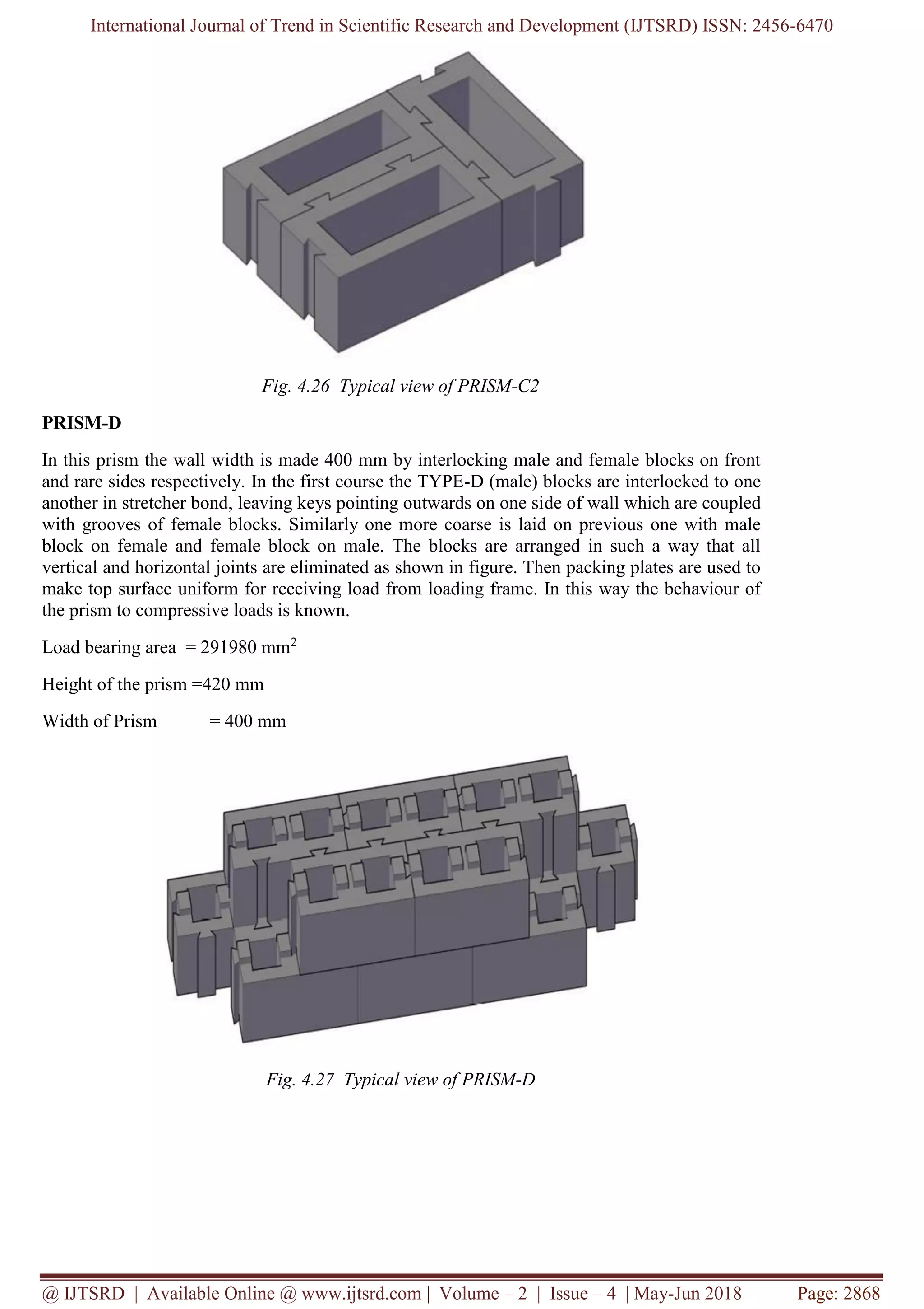 International Journal of Trend in Scientific Research and Development (IJTSRD) ISSN: 2456-6470
@ IJTSRD | Available Online @ www.ijtsrd.com | Volume – 2 | Issue – 4 | May-Jun 2018 Page: 2868
Fig. 4.26 Typical view of PRISM-C2
PRISM-D
In this prism the wall width is made 400 mm by interlocking male and female blocks on front
and rare sides respectively. In the first course the TYPE-D (male) blocks are interlocked to one
another in stretcher bond, leaving keys pointing outwards on one side of wall which are coupled
with grooves of female blocks. Similarly one more coarse is laid on previous one with male
block on female and female block on male. The blocks are arranged in such a way that all
vertical and horizontal joints are eliminated as shown in figure. Then packing plates are used to
make top surface uniform for receiving load from loading frame. In this way the behaviour of
the prism to compressive loads is known.
Load bearing area = 291980 mm2
Height of the prism =420 mm
Width of Prism = 400 mm
Fig. 4.27 Typical view of PRISM-D
 
