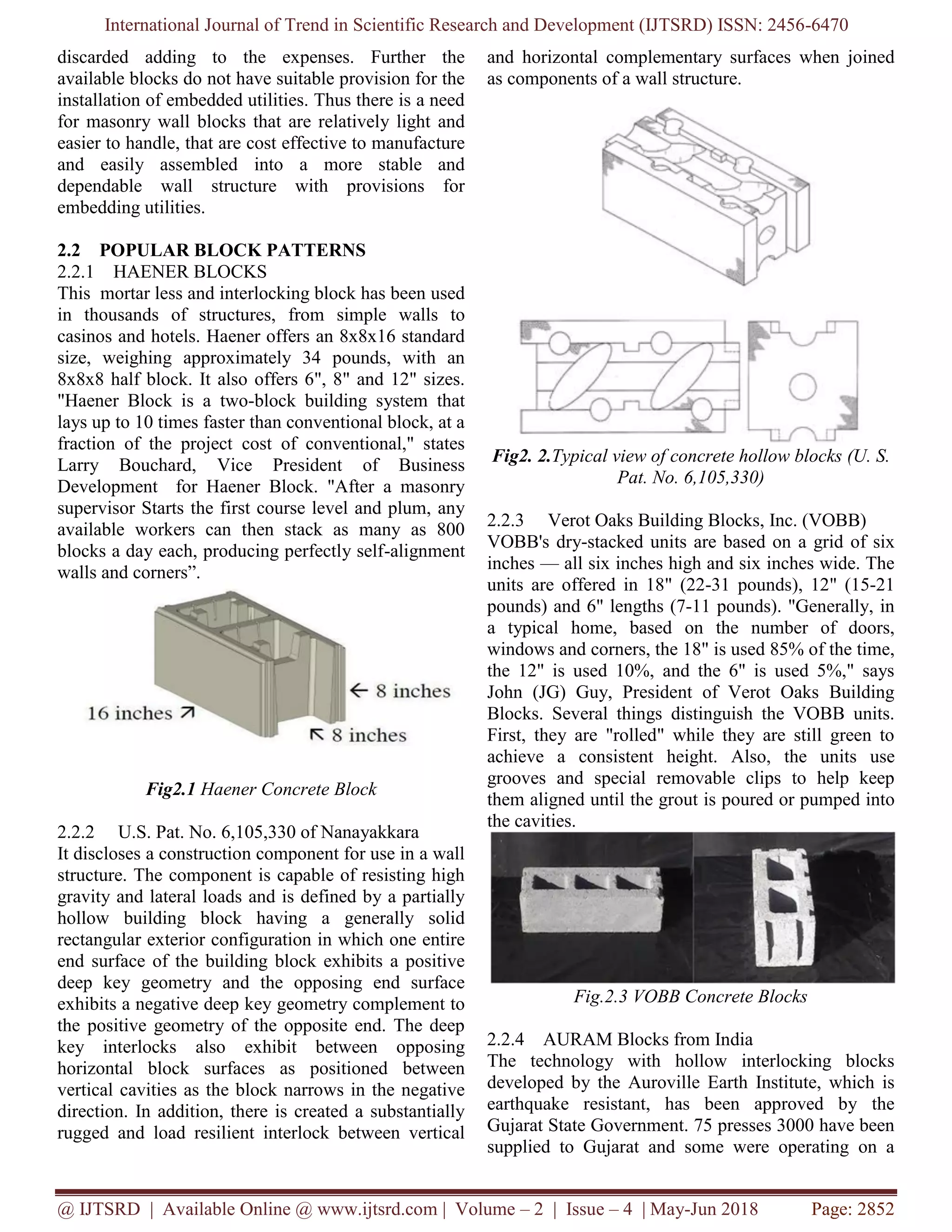 International Journal of Trend in Scientific Research and Development (IJTSRD) ISSN: 2456-6470
@ IJTSRD | Available Online @ www.ijtsrd.com | Volume – 2 | Issue – 4 | May-Jun 2018 Page: 2852
discarded adding to the expenses. Further the
available blocks do not have suitable provision for the
installation of embedded utilities. Thus there is a need
for masonry wall blocks that are relatively light and
easier to handle, that are cost effective to manufacture
and easily assembled into a more stable and
dependable wall structure with provisions for
embedding utilities.
2.2 POPULAR BLOCK PATTERNS
2.2.1 HAENER BLOCKS
This mortar less and interlocking block has been used
in thousands of structures, from simple walls to
casinos and hotels. Haener offers an 8x8x16 standard
size, weighing approximately 34 pounds, with an
8x8x8 half block. It also offers 6", 8" and 12" sizes.
"Haener Block is a two-block building system that
lays up to 10 times faster than conventional block, at a
fraction of the project cost of conventional," states
Larry Bouchard, Vice President of Business
Development for Haener Block. "After a masonry
supervisor Starts the first course level and plum, any
available workers can then stack as many as 800
blocks a day each, producing perfectly self-alignment
walls and corners”.
Fig2.1 Haener Concrete Block
2.2.2 U.S. Pat. No. 6,105,330 of Nanayakkara
It discloses a construction component for use in a wall
structure. The component is capable of resisting high
gravity and lateral loads and is defined by a partially
hollow building block having a generally solid
rectangular exterior configuration in which one entire
end surface of the building block exhibits a positive
deep key geometry and the opposing end surface
exhibits a negative deep key geometry complement to
the positive geometry of the opposite end. The deep
key interlocks also exhibit between opposing
horizontal block surfaces as positioned between
vertical cavities as the block narrows in the negative
direction. In addition, there is created a substantially
rugged and load resilient interlock between vertical
and horizontal complementary surfaces when joined
as components of a wall structure.
Fig2. 2.Typical view of concrete hollow blocks (U. S.
Pat. No. 6,105,330)
2.2.3 Verot Oaks Building Blocks, Inc. (VOBB)
VOBB's dry-stacked units are based on a grid of six
inches — all six inches high and six inches wide. The
units are offered in 18" (22-31 pounds), 12" (15-21
pounds) and 6" lengths (7-11 pounds). "Generally, in
a typical home, based on the number of doors,
windows and corners, the 18" is used 85% of the time,
the 12" is used 10%, and the 6" is used 5%," says
John (JG) Guy, President of Verot Oaks Building
Blocks. Several things distinguish the VOBB units.
First, they are "rolled" while they are still green to
achieve a consistent height. Also, the units use
grooves and special removable clips to help keep
them aligned until the grout is poured or pumped into
the cavities.
Fig.2.3 VOBB Concrete Blocks
2.2.4 AURAM Blocks from India
The technology with hollow interlocking blocks
developed by the Auroville Earth Institute, which is
earthquake resistant, has been approved by the
Gujarat State Government. 75 presses 3000 have been
supplied to Gujarat and some were operating on a
 