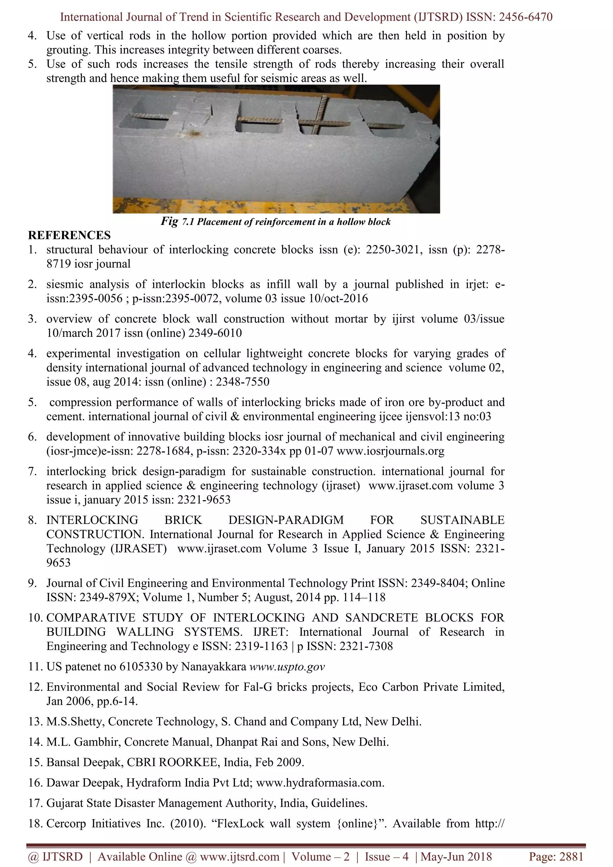 International Journal of Trend in Scientific Research and Development (IJTSRD) ISSN: 2456-6470
@ IJTSRD | Available Online @ www.ijtsrd.com | Volume – 2 | Issue – 4 | May-Jun 2018 Page: 2881
4. Use of vertical rods in the hollow portion provided which are then held in position by
grouting. This increases integrity between different coarses.
5. Use of such rods increases the tensile strength of rods thereby increasing their overall
strength and hence making them useful for seismic areas as well.
Fig 7.1 Placement of reinforcement in a hollow block
REFERENCES
1. structural behaviour of interlocking concrete blocks issn (e): 2250-3021, issn (p): 2278-
8719 iosr journal
2. siesmic analysis of interlockin blocks as infill wall by a journal published in irjet: e-
issn:2395-0056 ; p-issn:2395-0072, volume 03 issue 10/oct-2016
3. overview of concrete block wall construction without mortar by ijirst volume 03/issue
10/march 2017 issn (online) 2349-6010
4. experimental investigation on cellular lightweight concrete blocks for varying grades of
density international journal of advanced technology in engineering and science volume 02,
issue 08, aug 2014: issn (online) : 2348-7550
5. compression performance of walls of interlocking bricks made of iron ore by-product and
cement. international journal of civil & environmental engineering ijcee ijensvol:13 no:03
6. development of innovative building blocks iosr journal of mechanical and civil engineering
(iosr-jmce)e-issn: 2278-1684, p-issn: 2320-334x pp 01-07 www.iosrjournals.org
7. interlocking brick design-paradigm for sustainable construction. international journal for
research in applied science & engineering technology (ijraset) www.ijraset.com volume 3
issue i, january 2015 issn: 2321-9653
8. INTERLOCKING BRICK DESIGN-PARADIGM FOR SUSTAINABLE
CONSTRUCTION. International Journal for Research in Applied Science & Engineering
Technology (IJRASET) www.ijraset.com Volume 3 Issue I, January 2015 ISSN: 2321-
9653
9. Journal of Civil Engineering and Environmental Technology Print ISSN: 2349-8404; Online
ISSN: 2349-879X; Volume 1, Number 5; August, 2014 pp. 114–118
10. COMPARATIVE STUDY OF INTERLOCKING AND SANDCRETE BLOCKS FOR
BUILDING WALLING SYSTEMS. IJRET: International Journal of Research in
Engineering and Technology e ISSN: 2319-1163 | p ISSN: 2321-7308
11. US patenet no 6105330 by Nanayakkara www.uspto.gov
12. Environmental and Social Review for Fal-G bricks projects, Eco Carbon Private Limited,
Jan 2006, pp.6-14.
13. M.S.Shetty, Concrete Technology, S. Chand and Company Ltd, New Delhi.
14. M.L. Gambhir, Concrete Manual, Dhanpat Rai and Sons, New Delhi.
15. Bansal Deepak, CBRI ROORKEE, India, Feb 2009.
16. Dawar Deepak, Hydraform India Pvt Ltd; www.hydraformasia.com.
17. Gujarat State Disaster Management Authority, India, Guidelines.
18. Cercorp Initiatives Inc. (2010). “FlexLock wall system {online}”. Available from http://
 