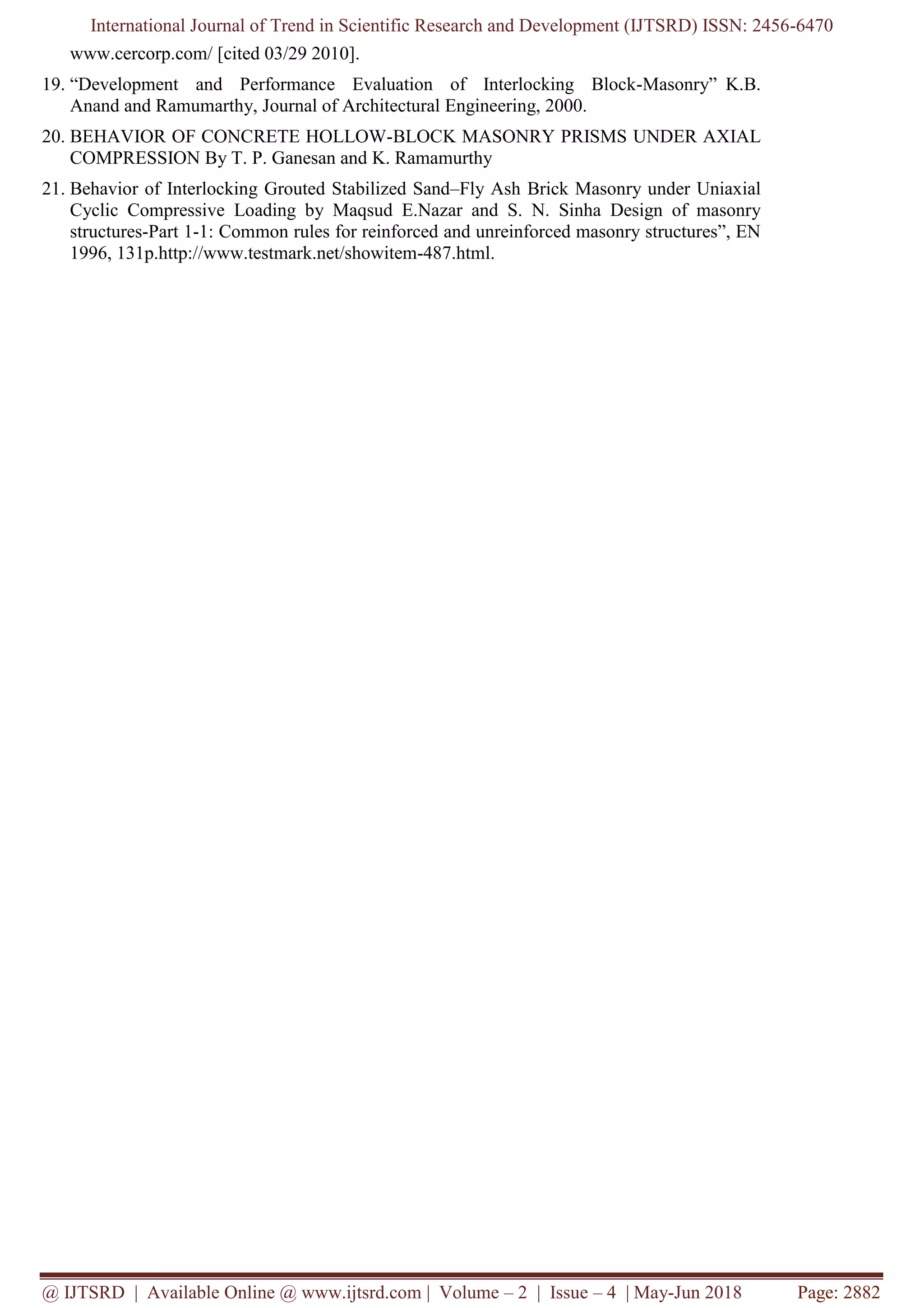 International Journal of Trend in Scientific Research and Development (IJTSRD) ISSN: 2456-6470
@ IJTSRD | Available Online @ www.ijtsrd.com | Volume – 2 | Issue – 4 | May-Jun 2018 Page: 2882
www.cercorp.com/ [cited 03/29 2010].
19. “Development and Performance Evaluation of Interlocking Block-Masonry” K.B.
Anand and Ramumarthy, Journal of Architectural Engineering, 2000.
20. BEHAVIOR OF CONCRETE HOLLOW-BLOCK MASONRY PRISMS UNDER AXIAL
COMPRESSION By T. P. Ganesan and K. Ramamurthy
21. Behavior of Interlocking Grouted Stabilized Sand–Fly Ash Brick Masonry under Uniaxial
Cyclic Compressive Loading by Maqsud E.Nazar and S. N. Sinha Design of masonry
structures-Part 1-1: Common rules for reinforced and unreinforced masonry structures”, EN
1996, 131p.http://www.testmark.net/showitem-487.html.
 