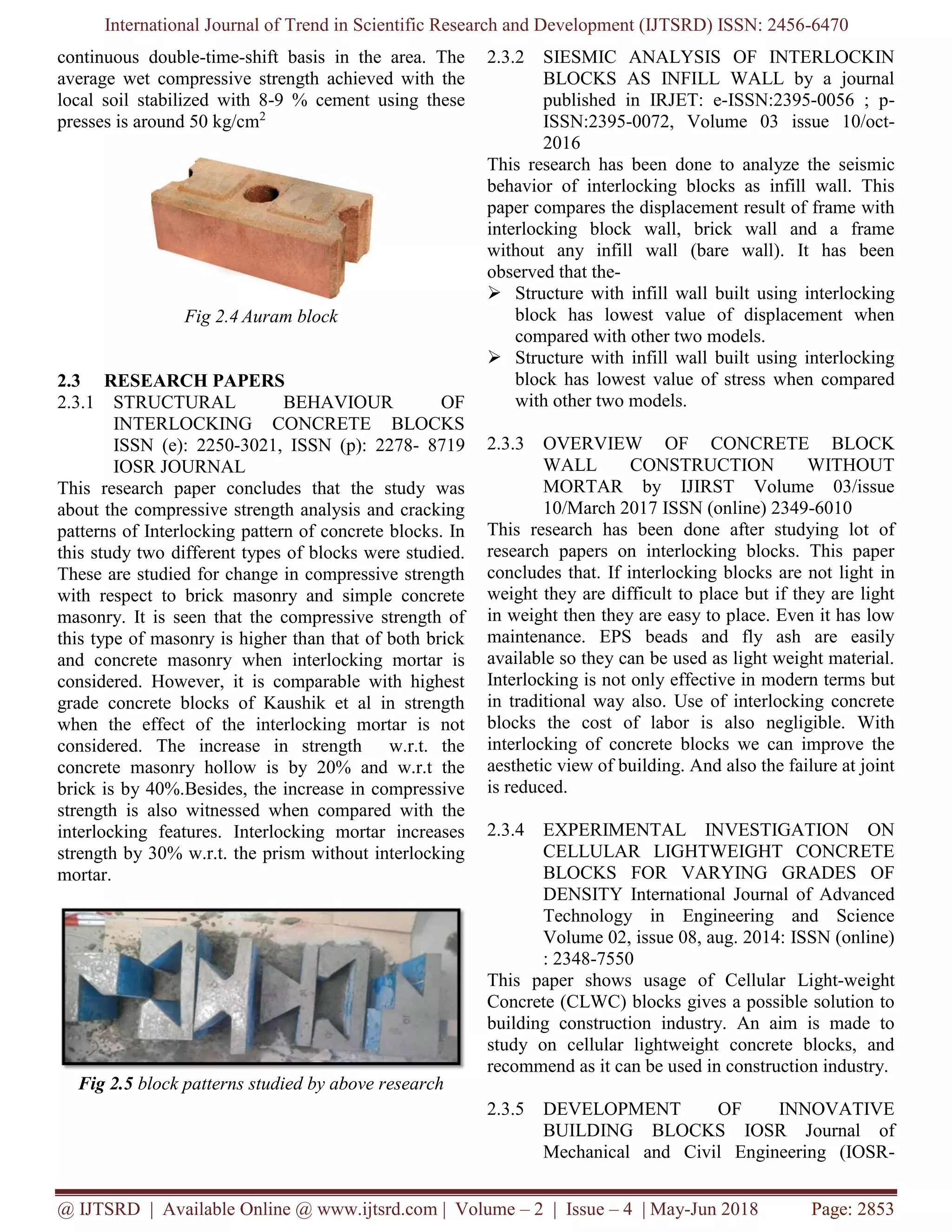 International Journal of Trend in Scientific Research and Development (IJTSRD) ISSN: 2456-6470
@ IJTSRD | Available Online @ www.ijtsrd.com | Volume – 2 | Issue – 4 | May-Jun 2018 Page: 2853
continuous double-time-shift basis in the area. The
average wet compressive strength achieved with the
local soil stabilized with 8-9 % cement using these
presses is around 50 kg/cm2
Fig 2.4 Auram block
2.3 RESEARCH PAPERS
2.3.1 STRUCTURAL BEHAVIOUR OF
INTERLOCKING CONCRETE BLOCKS
ISSN (e): 2250-3021, ISSN (p): 2278- 8719
IOSR JOURNAL
This research paper concludes that the study was
about the compressive strength analysis and cracking
patterns of Interlocking pattern of concrete blocks. In
this study two different types of blocks were studied.
These are studied for change in compressive strength
with respect to brick masonry and simple concrete
masonry. It is seen that the compressive strength of
this type of masonry is higher than that of both brick
and concrete masonry when interlocking mortar is
considered. However, it is comparable with highest
grade concrete blocks of Kaushik et al in strength
when the effect of the interlocking mortar is not
considered. The increase in strength w.r.t. the
concrete masonry hollow is by 20% and w.r.t the
brick is by 40%.Besides, the increase in compressive
strength is also witnessed when compared with the
interlocking features. Interlocking mortar increases
strength by 30% w.r.t. the prism without interlocking
mortar.
Fig 2.5 block patterns studied by above research
2.3.2 SIESMIC ANALYSIS OF INTERLOCKIN
BLOCKS AS INFILL WALL by a journal
published in IRJET: e-ISSN:2395-0056 ; p-
ISSN:2395-0072, Volume 03 issue 10/oct-
2016
This research has been done to analyze the seismic
behavior of interlocking blocks as infill wall. This
paper compares the displacement result of frame with
interlocking block wall, brick wall and a frame
without any infill wall (bare wall). It has been
observed that the-
➢ Structure with infill wall built using interlocking
block has lowest value of displacement when
compared with other two models.
➢ Structure with infill wall built using interlocking
block has lowest value of stress when compared
with other two models.
2.3.3 OVERVIEW OF CONCRETE BLOCK
WALL CONSTRUCTION WITHOUT
MORTAR by IJIRST Volume 03/issue
10/March 2017 ISSN (online) 2349-6010
This research has been done after studying lot of
research papers on interlocking blocks. This paper
concludes that. If interlocking blocks are not light in
weight they are difficult to place but if they are light
in weight then they are easy to place. Even it has low
maintenance. EPS beads and fly ash are easily
available so they can be used as light weight material.
Interlocking is not only effective in modern terms but
in traditional way also. Use of interlocking concrete
blocks the cost of labor is also negligible. With
interlocking of concrete blocks we can improve the
aesthetic view of building. And also the failure at joint
is reduced.
2.3.4 EXPERIMENTAL INVESTIGATION ON
CELLULAR LIGHTWEIGHT CONCRETE
BLOCKS FOR VARYING GRADES OF
DENSITY International Journal of Advanced
Technology in Engineering and Science
Volume 02, issue 08, aug. 2014: ISSN (online)
: 2348-7550
This paper shows usage of Cellular Light-weight
Concrete (CLWC) blocks gives a possible solution to
building construction industry. An aim is made to
study on cellular lightweight concrete blocks, and
recommend as it can be used in construction industry.
2.3.5 DEVELOPMENT OF INNOVATIVE
BUILDING BLOCKS IOSR Journal of
Mechanical and Civil Engineering (IOSR-
 