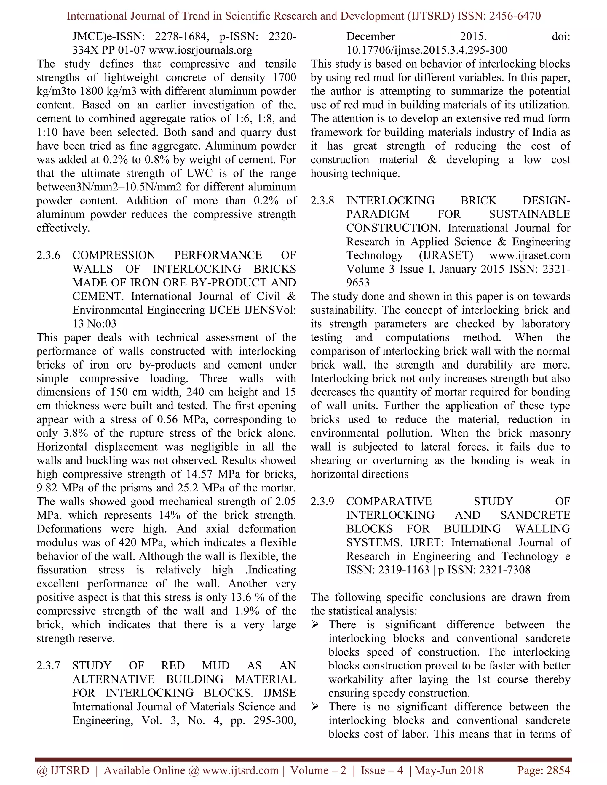 International Journal of Trend in Scientific Research and Development (IJTSRD) ISSN: 2456-6470
@ IJTSRD | Available Online @ www.ijtsrd.com | Volume – 2 | Issue – 4 | May-Jun 2018 Page: 2854
JMCE)e-ISSN: 2278-1684, p-ISSN: 2320-
334X PP 01-07 www.iosrjournals.org
The study defines that compressive and tensile
strengths of lightweight concrete of density 1700
kg/m3to 1800 kg/m3 with different aluminum powder
content. Based on an earlier investigation of the,
cement to combined aggregate ratios of 1:6, 1:8, and
1:10 have been selected. Both sand and quarry dust
have been tried as fine aggregate. Aluminum powder
was added at 0.2% to 0.8% by weight of cement. For
that the ultimate strength of LWC is of the range
between3N/mm2–10.5N/mm2 for different aluminum
powder content. Addition of more than 0.2% of
aluminum powder reduces the compressive strength
effectively.
2.3.6 COMPRESSION PERFORMANCE OF
WALLS OF INTERLOCKING BRICKS
MADE OF IRON ORE BY-PRODUCT AND
CEMENT. International Journal of Civil &
Environmental Engineering IJCEE IJENSVol:
13 No:03
This paper deals with technical assessment of the
performance of walls constructed with interlocking
bricks of iron ore by-products and cement under
simple compressive loading. Three walls with
dimensions of 150 cm width, 240 cm height and 15
cm thickness were built and tested. The first opening
appear with a stress of 0.56 MPa, corresponding to
only 3.8% of the rupture stress of the brick alone.
Horizontal displacement was negligible in all the
walls and buckling was not observed. Results showed
high compressive strength of 14.57 MPa for bricks,
9.82 MPa of the prisms and 25.2 MPa of the mortar.
The walls showed good mechanical strength of 2.05
MPa, which represents 14% of the brick strength.
Deformations were high. And axial deformation
modulus was of 420 MPa, which indicates a flexible
behavior of the wall. Although the wall is flexible, the
fissuration stress is relatively high .Indicating
excellent performance of the wall. Another very
positive aspect is that this stress is only 13.6 % of the
compressive strength of the wall and 1.9% of the
brick, which indicates that there is a very large
strength reserve.
2.3.7 STUDY OF RED MUD AS AN
ALTERNATIVE BUILDING MATERIAL
FOR INTERLOCKING BLOCKS. IJMSE
International Journal of Materials Science and
Engineering, Vol. 3, No. 4, pp. 295-300,
December 2015. doi:
10.17706/ijmse.2015.3.4.295-300
This study is based on behavior of interlocking blocks
by using red mud for different variables. In this paper,
the author is attempting to summarize the potential
use of red mud in building materials of its utilization.
The attention is to develop an extensive red mud form
framework for building materials industry of India as
it has great strength of reducing the cost of
construction material & developing a low cost
housing technique.
2.3.8 INTERLOCKING BRICK DESIGN-
PARADIGM FOR SUSTAINABLE
CONSTRUCTION. International Journal for
Research in Applied Science & Engineering
Technology (IJRASET) www.ijraset.com
Volume 3 Issue I, January 2015 ISSN: 2321-
9653
The study done and shown in this paper is on towards
sustainability. The concept of interlocking brick and
its strength parameters are checked by laboratory
testing and computations method. When the
comparison of interlocking brick wall with the normal
brick wall, the strength and durability are more.
Interlocking brick not only increases strength but also
decreases the quantity of mortar required for bonding
of wall units. Further the application of these type
bricks used to reduce the material, reduction in
environmental pollution. When the brick masonry
wall is subjected to lateral forces, it fails due to
shearing or overturning as the bonding is weak in
horizontal directions
2.3.9 COMPARATIVE STUDY OF
INTERLOCKING AND SANDCRETE
BLOCKS FOR BUILDING WALLING
SYSTEMS. IJRET: International Journal of
Research in Engineering and Technology e
ISSN: 2319-1163 | p ISSN: 2321-7308
The following specific conclusions are drawn from
the statistical analysis:
➢ There is significant difference between the
interlocking blocks and conventional sandcrete
blocks speed of construction. The interlocking
blocks construction proved to be faster with better
workability after laying the 1st course thereby
ensuring speedy construction.
➢ There is no significant difference between the
interlocking blocks and conventional sandcrete
blocks cost of labor. This means that in terms of
 