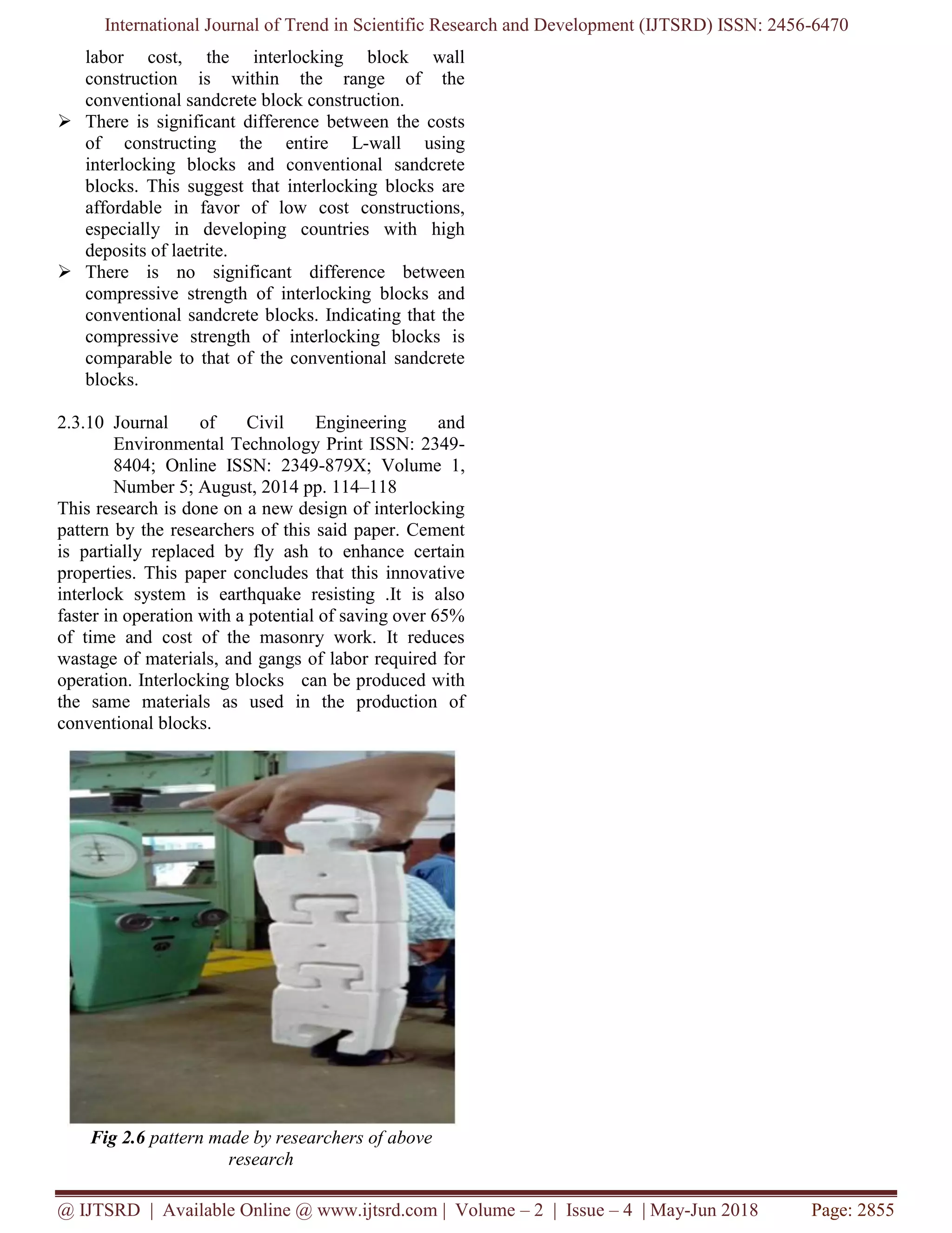 International Journal of Trend in Scientific Research and Development (IJTSRD) ISSN: 2456-6470
@ IJTSRD | Available Online @ www.ijtsrd.com | Volume – 2 | Issue – 4 | May-Jun 2018 Page: 2855
labor cost, the interlocking block wall
construction is within the range of the
conventional sandcrete block construction.
➢ There is significant difference between the costs
of constructing the entire L-wall using
interlocking blocks and conventional sandcrete
blocks. This suggest that interlocking blocks are
affordable in favor of low cost constructions,
especially in developing countries with high
deposits of laetrite.
➢ There is no significant difference between
compressive strength of interlocking blocks and
conventional sandcrete blocks. Indicating that the
compressive strength of interlocking blocks is
comparable to that of the conventional sandcrete
blocks.
2.3.10 Journal of Civil Engineering and
Environmental Technology Print ISSN: 2349-
8404; Online ISSN: 2349-879X; Volume 1,
Number 5; August, 2014 pp. 114–118
This research is done on a new design of interlocking
pattern by the researchers of this said paper. Cement
is partially replaced by fly ash to enhance certain
properties. This paper concludes that this innovative
interlock system is earthquake resisting .It is also
faster in operation with a potential of saving over 65%
of time and cost of the masonry work. It reduces
wastage of materials, and gangs of labor required for
operation. Interlocking blocks can be produced with
the same materials as used in the production of
conventional blocks.
Fig 2.6 pattern made by researchers of above
research
 