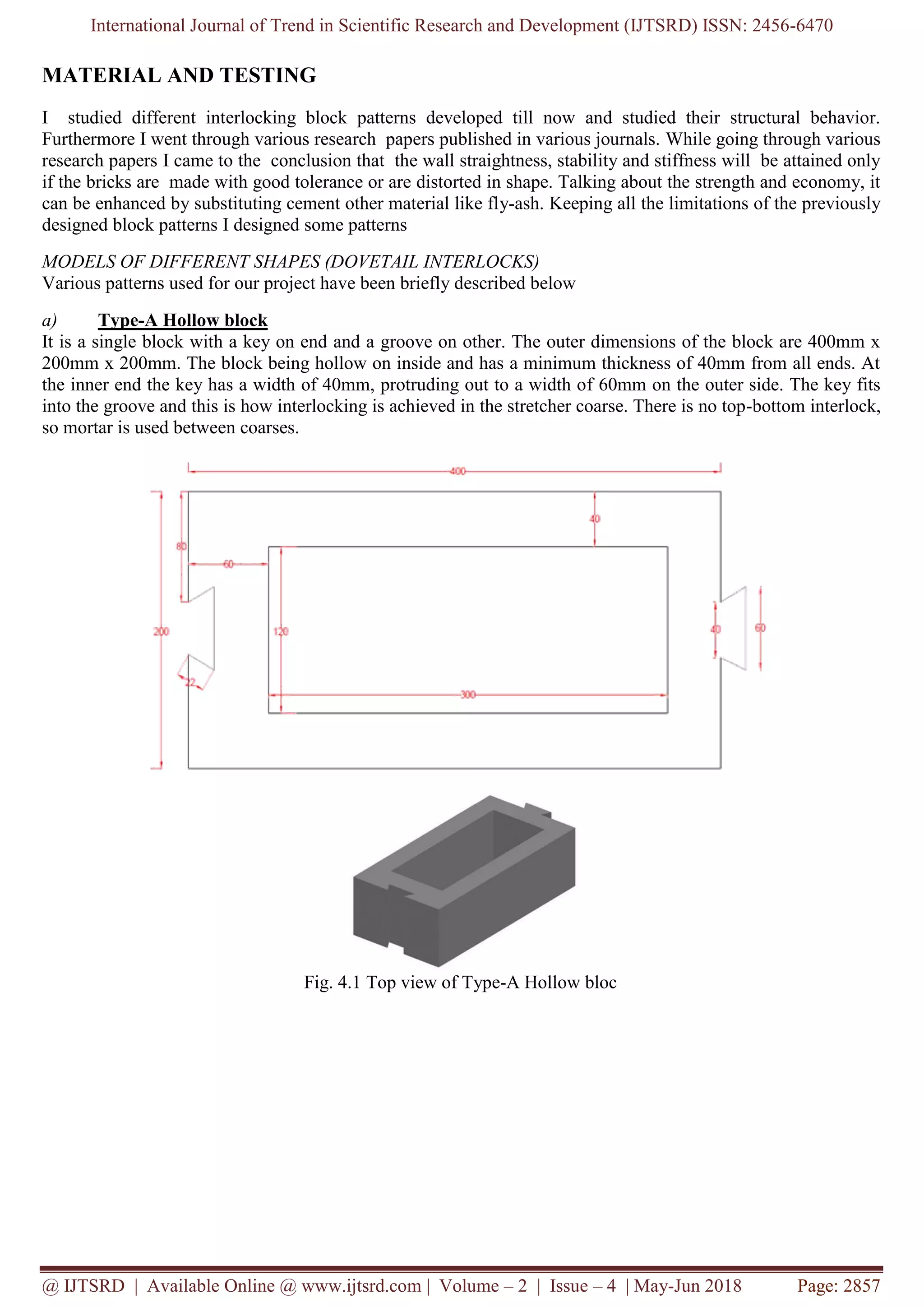 International Journal of Trend in Scientific Research and Development (IJTSRD) ISSN: 2456-6470
@ IJTSRD | Available Online @ www.ijtsrd.com | Volume – 2 | Issue – 4 | May-Jun 2018 Page: 2857
MATERIAL AND TESTING
I studied different interlocking block patterns developed till now and studied their structural behavior.
Furthermore I went through various research papers published in various journals. While going through various
research papers I came to the conclusion that the wall straightness, stability and stiffness will be attained only
if the bricks are made with good tolerance or are distorted in shape. Talking about the strength and economy, it
can be enhanced by substituting cement other material like fly-ash. Keeping all the limitations of the previously
designed block patterns I designed some patterns
MODELS OF DIFFERENT SHAPES (DOVETAIL INTERLOCKS)
Various patterns used for our project have been briefly described below
a) Type-A Hollow block
It is a single block with a key on end and a groove on other. The outer dimensions of the block are 400mm x
200mm x 200mm. The block being hollow on inside and has a minimum thickness of 40mm from all ends. At
the inner end the key has a width of 40mm, protruding out to a width of 60mm on the outer side. The key fits
into the groove and this is how interlocking is achieved in the stretcher coarse. There is no top-bottom interlock,
so mortar is used between coarses.
Fig. 4.1 Top view of Type-A Hollow bloc
 