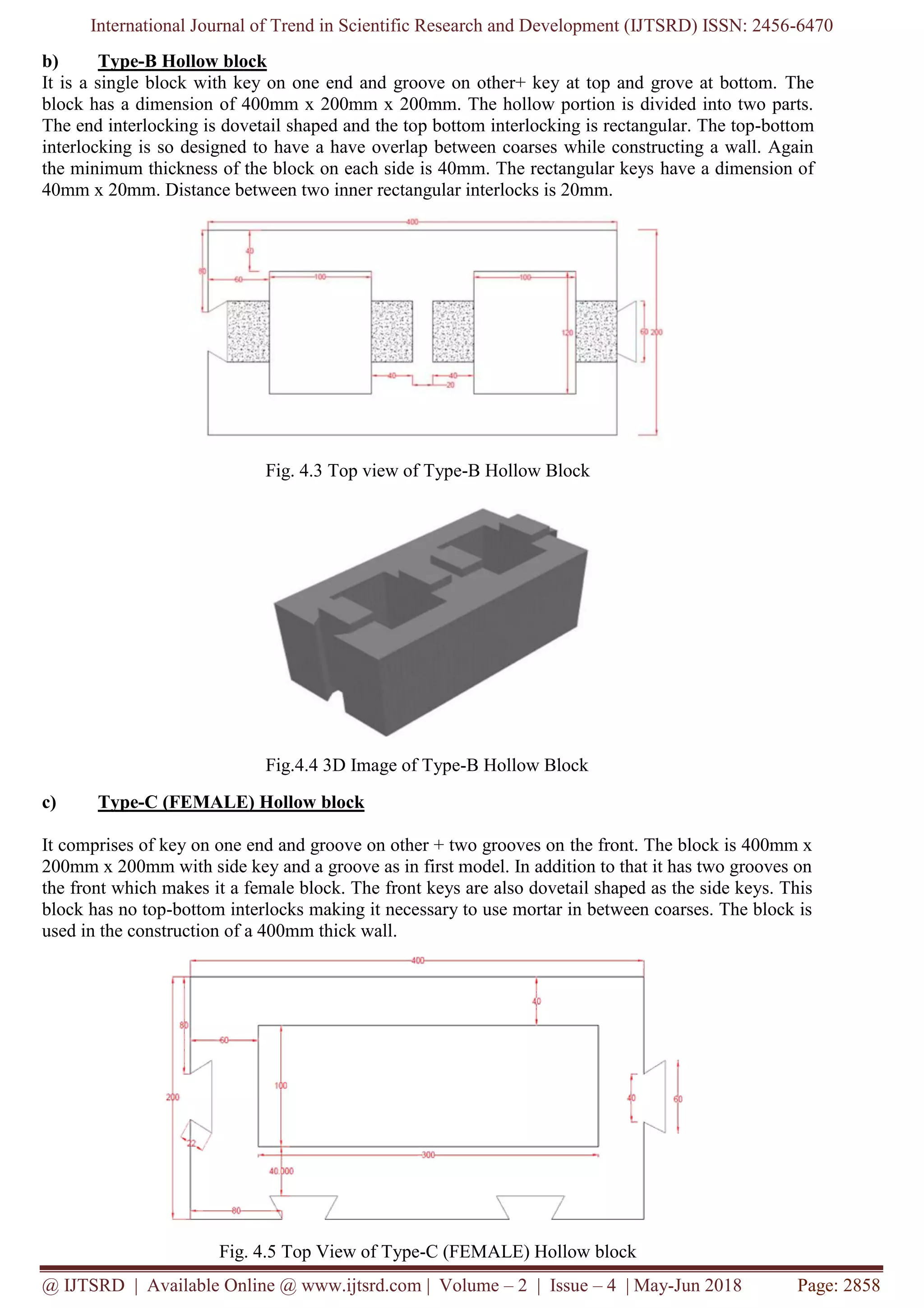 International Journal of Trend in Scientific Research and Development (IJTSRD) ISSN: 2456-6470
@ IJTSRD | Available Online @ www.ijtsrd.com | Volume – 2 | Issue – 4 | May-Jun 2018 Page: 2858
b) Type-B Hollow block
It is a single block with key on one end and groove on other+ key at top and grove at bottom. The
block has a dimension of 400mm x 200mm x 200mm. The hollow portion is divided into two parts.
The end interlocking is dovetail shaped and the top bottom interlocking is rectangular. The top-bottom
interlocking is so designed to have a have overlap between coarses while constructing a wall. Again
the minimum thickness of the block on each side is 40mm. The rectangular keys have a dimension of
40mm x 20mm. Distance between two inner rectangular interlocks is 20mm.
Fig. 4.3 Top view of Type-B Hollow Block
Fig.4.4 3D Image of Type-B Hollow Block
c) Type-C (FEMALE) Hollow block
It comprises of key on one end and groove on other + two grooves on the front. The block is 400mm x
200mm x 200mm with side key and a groove as in first model. In addition to that it has two grooves on
the front which makes it a female block. The front keys are also dovetail shaped as the side keys. This
block has no top-bottom interlocks making it necessary to use mortar in between coarses. The block is
used in the construction of a 400mm thick wall.
Fig. 4.5 Top View of Type-C (FEMALE) Hollow block
 