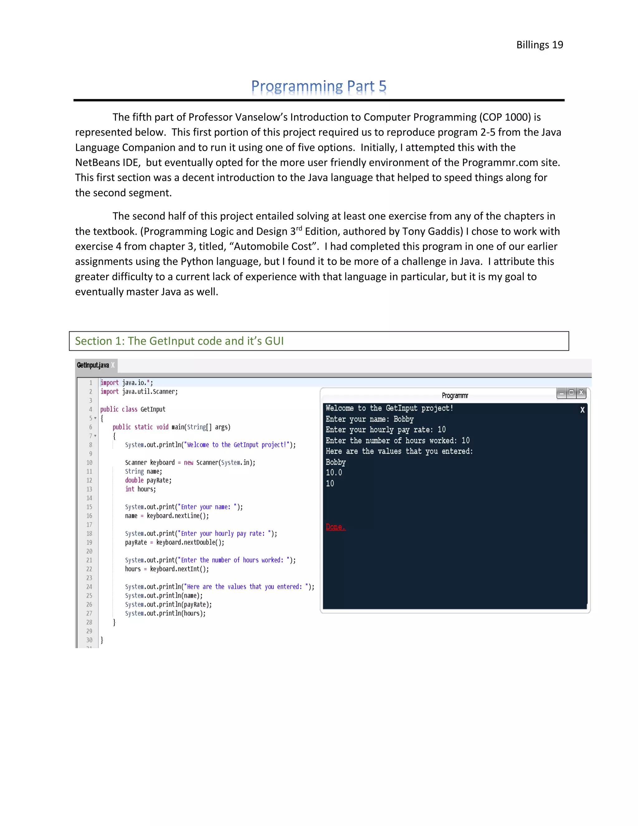 Billings 19 The fifth part of Professor Vanselow’s Introduction to Computer Programming (COP 1000) is represented below. This first portion of this project required us to reproduce program 2-5 from the Java Language Companion and to run it using one of five options. Initially, I attempted this with the NetBeans IDE, but eventually opted for the more user friendly environment of the Programmr.com site. This first section was a decent introduction to the Java language that helped to speed things along for the second segment. The second half of this project entailed solving at least one exercise from any of the chapters in the textbook. (Programming Logic and Design 3rd Edition, authored by Tony Gaddis) I chose to work with exercise 4 from chapter 3, titled, “Automobile Cost”. I had completed this program in one of our earlier assignments using the Python language, but I found it to be more of a challenge in Java. I attribute this greater difficulty to a current lack of experience with that language in particular, but it is my goal to eventually master Java as well. Section 1: The GetInput code and it’s GUI 