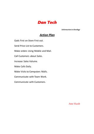 Dan Tech
Informationtechnology
Action Plan
Gads First on Store First out.
Send Price List to Customers.
Make orders Using Mobile and Mail.
Call Customers about Sales.
Increase Sales Volume.
Make Calls Daily.
Make Visits to Computers Malls.
Communicate with Team Work.
Communicate with Customers.
Amr Hasib
 