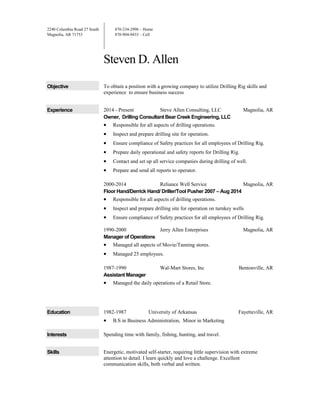 2240 Columbia Road 27 South
Magnolia, AR 71753
870-234-2996 – Home
870-904-0433 – Cell
Steven D. Allen
Objective To obtain a position with a growing company to utilize Drilling Rig skills and
experience to ensure business success
Experience 2014 - Present Steve Allen Consulting, LLC Magnolia, AR
Owner, Drilling Consultant Bear Creek Engineering, LLC
• Responsible for all aspects of drilling operations.
• Inspect and prepare drilling site for operation.
• Ensure compliance of Safety practices for all employees of Drilling Rig.
• Prepare daily operational and safety reports for Drilling Rig.
• Contact and set up all service companies during drilling of well.
• Prepare and send all reports to operator.
2000-2014 Reliance Well Service Magnolia, AR
Floor Hand/Derrick Hand/ Driller/Tool Pusher 2007 – Aug 2014
• Responsible for all aspects of drilling operations.
• Inspect and prepare drilling site for operation on turnkey wells
• Ensure compliance of Safety practices for all employees of Drilling Rig.
1990-2000 Jerry Allen Enterprises Magnolia, AR
Manager of Operations
• Managed all aspects of Movie/Tanning stores.
• Managed 25 employees.
1987-1990 Wal-Mart Stores, Inc Bentonville, AR
Assistant Manager
• Managed the daily operations of a Retail Store.
Education 1982-1987 University of Arkansas Fayetteville, AR
• B.S in Business Administration, Minor in Marketing
Interests Spending time with family, fishing, hunting, and travel.
Skills Energetic, motivated self-starter, requiring little supervision with extreme
attention to detail. I learn quickly and love a challenge. Excellent
communication skills, both verbal and written.
 