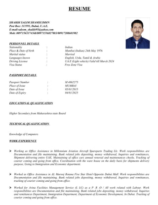 RESUME
SHAIKH SALIM SHAMSUDDIN
Post Box: 111591, Dubai, U.A.E.
E-mail-saleem_shaikh95@yahoo.com
Mob: 00971565374368/00971556827883/00917208601982
PERSONNEL DETAILS
Nationality : Indian
Place & Date of birth : Mumbai (Indian) 24th May 1976
Marital status : Married
Languages known : English, Urdu, Tamil & Arabic
Driving License : UA.E (Light vehicle) Valid till March 2024
Visa Status : Free Zone Visa
PASSPORT DETAILS
Passport Number : M 4862275
Place of Issue : MUMBAI
Date of Issue : 05/01/2015
Date of Expiry : 04/01/2025
EDUCATIONAL QUALIFICATION
Higher Secondary from Maharashtra state Board
TECHNICAL QUALIFICATION
Knowledge of Computers
WORK EXPERIENCE
 Working as Office Assistance in Millennium Aviation Aircraft Spareparts Trading Llc. Work responsibilities are
Documentation and file maintaining, Bank related jobs depositing, money withdrawal, Inquiries and remittances,
Shipment delivering entire UAE, Maintaining of office cars annual renewal and maintenances checks, Tracking of
courier coming and going from office, Coordination with the ware house on the daily basis for shipments delivery
purpose, Going to Immigration and Economic department.
 Worked as Office Assistance in AL Murooj Rotana Five Star Hotel Opposite Dubai Mall. Work responsibilities are
Documentation and file maintaining, Bank related jobs depositing, money withdrawal, Inquiries and remittances,
tracking of courier coming and going from office.
 Worked for Avina Facilities Management Service (L LC) as a P .R .O / All work related with Labour. Work
responsibilities are Documentation and file maintaining, Bank related jobs depositing, money withdrawal, Inquiries
and remittances Department, Immigration Department, Department of Economic Development, In Dubai. Tracking of
courier coming and going from office.
 