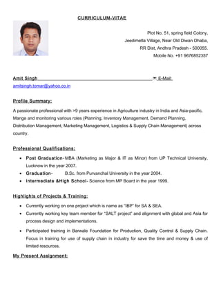 CURRICULUM-VITAE
Plot No. 51, spring field Colony,
Jeedimetla Village, Near Old Diwan Dhaba,
RR Dist, Andhra Pradesh - 500055.
Mobile No. +91 9676852357
Amit Singh  E-Mail:
amitsingh.tomar@yahoo.co.in
Profile Summary:
A passionate professional with >9 years experience in Agriculture industry in India and Asia-pacific.
Mange and monitoring various roles (Planning, Inventory Management, Demand Planning,
Distribution Management, Marketing Management, Logistics & Supply Chain Management) across
country.
Professional Qualifications:
• Post Graduation- MBA (Marketing as Major & IT as Minor) from UP Technical University,
Lucknow in the year 2007.
• Graduation- B.Sc. from Purvanchal University in the year 2004.
• Intermediate &High School- Science from MP Board in the year 1999.
Highlights of Projects & Training:
• Currently working on one project which is name as “IBP” for SA & SEA.
• Currently working key team member for “SALT project” and alignment with global and Asia for
process design and implementations.
• Participated training in Barwale Foundation for Production, Quality Control & Supply Chain.
Focus in training for use of supply chain in industry for save the time and money & use of
limited resources.
My Present Assignment:
 