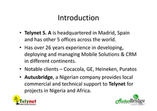 Introduction
• Telynet S. A is headquartered in Madrid, Spain
and has other 5 offices across the world.
• Has over 26 years experience in developing,
deploying and managing Mobile Solutions & CRM
in different continents.
• Notable clients – Cocacola, GE, Heineken, Puratos
• Autusbridge, a Nigerian company provides local
commercial and technical support to Telynet for
projects in Nigeria and Africa.
 