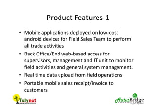 Product Features-1
• Mobile applications deployed on low-cost
android devices for Field Sales Team to perform
all trade activities
• Back Office/End web-based access for
supervisors, management and IT unit to monitor
field activities and general system management.
• Real time data upload from field operations
• Portable mobile sales receipt/invoice to
customers
 