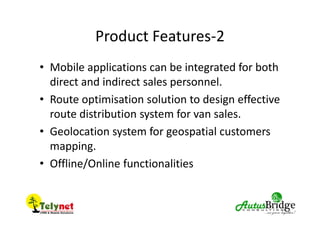 Product Features-2
• Mobile applications can be integrated for both
direct and indirect sales personnel.
• Route optimisation solution to design effective
route distribution system for van sales.
• Geolocation system for geospatial customers
mapping.
• Offline/Online functionalities
 