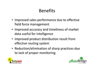 Benefits
• Improved sales performance due to effective
field force management
• Improved accuracy and timeliness of market
data useful for intelligence
• Improved product distribution result from
effective routing system
• Reduction/elimination of sharp practices due
to lack of proper monitoring
 