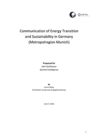 1
	
	
	
	
	
	
Communication	of	Energy	Transition		
and	Sustainability	in	Germany		
(Metropolregion	Munich)	
	
	
	
	
	
	
Prepared	for	
John	Kerkhoven	
Quintel	Intelligence	
	
	
	
	
By	
Laurin	Kalny	
FH	Kufstein	University	of	Applied	Sciences	
	
	
	
	
June	7,	2016	
	
	
	
	
	
	
 