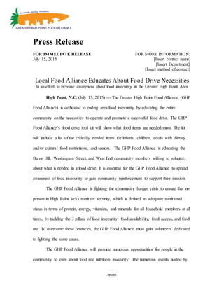 -more-
Press Release
FOR IMMEDIATE RELEASE FOR MORE INFORMATION:
July 15, 2015 [Insert contact name]
[Insert Department]
[Insert method of contact]
Local Food Alliance Educates About Food Drive Necessities
In an effort to increase awareness about food insecurity in the Greater High Point Area
High Point, N.C. (July 15, 2015) --- The Greater High Point Food Alliance (GHP
Food Alliance) is dedicated to ending area food insecurity by educating the entire
community on the necessities to operate and promote a successful food drive. The GHP
Food Alliance’s food drive tool kit will show what food items are needed most. The kit
will include a list of the critically needed items for infants, children, adults with dietary
and/or cultural food restrictions, and seniors. The GHP Food Alliance is educating the
Burns Hill, Washington Street, and West End community members willing to volunteer
about what is needed in a food drive. It is essential for the GHP Food Alliance to spread
awareness of food insecurity to gain community reinforcement to support their mission.
The GHP Food Alliance is fighting the community hunger crisis to ensure that no
person in High Point lacks nutrition security, which is defined as adequate nutritional
status in terms of protein, energy, vitamins, and minerals for all household members at all
times, by tackling the 3 pillars of food insecurity: food availability, food access, and food
use. To overcome these obstacles, the GHP Food Alliance must gain volunteers dedicated
to fighting the same cause.
The GHP Food Alliance will provide numerous opportunities for people in the
community to learn about food and nutrition insecurity. The numerous events hosted by
 