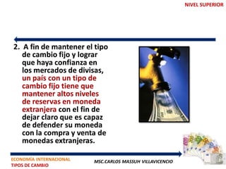 NIVEL SUPERIOR




2. A fin de mantener el tipo
   de cambio fijo y lograr
   que haya confianza en
   los mercados de divisas,
   un país con un tipo de
   cambio fijo tiene que
   mantener altos niveles
   de reservas en moneda
   extranjera con el fin de
   dejar claro que es capaz
   de defender su moneda
   con la compra y venta de
   monedas extranjeras.

ECONOMÍA INTERNACIONAL   MSC.CARLOS MASSUH VILLAVICENCIO
TIPOS DE CAMBIO
 