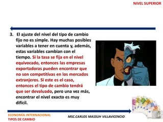NIVEL SUPERIOR




3. El ajuste del nivel del tipo de cambio
   fijo no es simple. Hay muchas posibles
   variables a tener en cuenta y, además,
   estas variables cambian con el
   tiempo. Si la tasa se fija en el nivel
   equivocado, entonces las empresas
   exportadoras pueden encontrar que
   no son competitivas en los mercados
   extranjeros. Si este es el caso,
   entonces el tipo de cambio tendrá
   que ser devaluado, pero una vez más,
   encontrar el nivel exacto es muy
   difícil.

ECONOMÍA INTERNACIONAL       MSC.CARLOS MASSUH VILLAVICENCIO
TIPOS DE CAMBIO
 