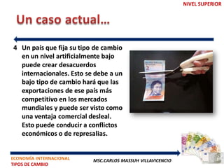 NIVEL SUPERIOR




4 Un país que fija su tipo de cambio
  en un nivel artificialmente bajo
  puede crear desacuerdos
  internacionales. Esto se debe a un
  bajo tipo de cambio hará que las
  exportaciones de ese país más
  competitivo en los mercados
  mundiales y puede ser visto como
  una ventaja comercial desleal.
  Esto puede conducir a conflictos
  económicos o de represalias.


ECONOMÍA INTERNACIONAL    MSC.CARLOS MASSUH VILLAVICENCIO
TIPOS DE CAMBIO
 