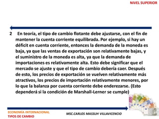 NIVEL SUPERIOR




2    En teoría, el tipo de cambio flotante debe ajustarse, con el fin de
    mantener la cuenta corriente equilibrada. Por ejemplo, si hay un
    déficit en cuenta corriente, entonces la demanda de la moneda es
    baja, ya que las ventas de exportación son relativamente bajas, y
    el suministro de la moneda es alta, ya que la demanda de
    importaciones es relativamente alta. Esto debe significar que el
    mercado se ajuste y que el tipo de cambio debería caer. Después
    de esto, los precios de exportación se vuelven relativamente más
    atractivos, los precios de importación relativamente menores, por
    lo que la balanza por cuenta corriente debe enderezarse. (Esto
    dependerá si la condición de Marshall-Lerner se cumple)



ECONOMÍA INTERNACIONAL        MSC.CARLOS MASSUH VILLAVICENCIO
TIPOS DE CAMBIO
 