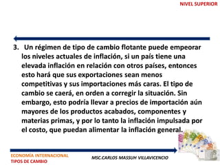 NIVEL SUPERIOR




3. Un régimen de tipo de cambio flotante puede empeorar
  los niveles actuales de inflación, si un país tiene una
  elevada inflación en relación con otros países, entonces
  esto hará que sus exportaciones sean menos
  competitivas y sus importaciones más caras. El tipo de
  cambio se caerá, en orden a corregir la situación. Sin
  embargo, esto podría llevar a precios de importación aún
  mayores de los productos acabados, componentes y
  materias primas, y por lo tanto la inflación impulsada por
  el costo, que puedan alimentar la inflación general.


ECONOMÍA INTERNACIONAL   MSC.CARLOS MASSUH VILLAVICENCIO
TIPOS DE CAMBIO
 