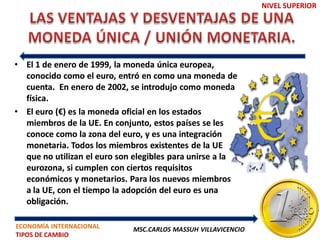 NIVEL SUPERIOR




• El 1 de enero de 1999, la moneda única europea,
  conocido como el euro, entró en como una moneda de
  cuenta. En enero de 2002, se introdujo como moneda
  física.
• El euro (€) es la moneda oficial en los estados
  miembros de la UE. En conjunto, estos países se les
  conoce como la zona del euro, y es una integración
  monetaria. Todos los miembros existentes de la UE
  que no utilizan el euro son elegibles para unirse a la
  eurozona, si cumplen con ciertos requisitos
  económicos y monetarios. Para los nuevos miembros
  a la UE, con el tiempo la adopción del euro es una
  obligación.

ECONOMÍA INTERNACIONAL       MSC.CARLOS MASSUH VILLAVICENCIO
TIPOS DE CAMBIO
 