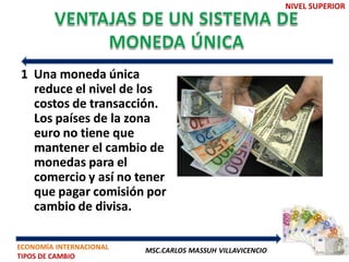 NIVEL SUPERIOR




1 Una moneda única
  reduce el nivel de los
  costos de transacción.
  Los países de la zona
  euro no tiene que
  mantener el cambio de
  monedas para el
  comercio y así no tener
  que pagar comisión por
  cambio de divisa.

ECONOMÍA INTERNACIONAL   MSC.CARLOS MASSUH VILLAVICENCIO
TIPOS DE CAMBIO
 